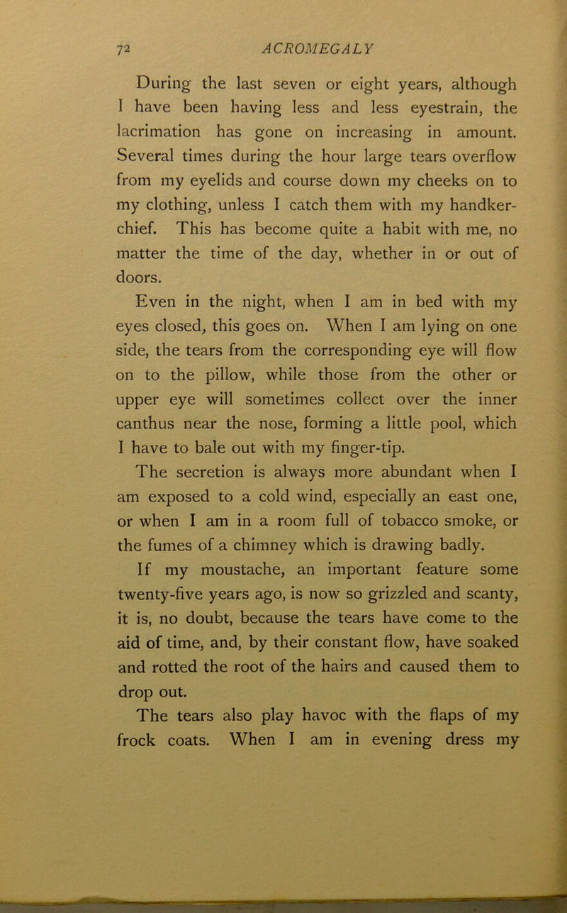During the last seven or eight years, although I have been having less and less eyestrain, the lacrimation has gone on increasing in amount. Several times during the hour large tears overflow from my eyelids and course down my cheeks on to my clothing, unless I catch them with my handker- chief. This has become quite a habit with me, no matter the time of the day, whether in or out of doors. Even in the night, when I am in bed with my eyes closed, this goes on. When I am lying on one side, the tears from the corresponding eye will flow on to the pillow, while those from the other or upper eye will sometimes collect over the inner canthus near the nose, forming a little pool, which I have to bale out with my finger-tip. The secretion is always more abundant when I am exposed to a cold wind, especially an east one, or when I am in a room full of tobacco smoke, or the fumes of a chimney which is drawing badly. If my moustache, an important feature some twenty-five years ago, is now so grizzled and scanty, it is, no doubt, because the tears have come to the aid of time, and, by their constant flow, have soaked and rotted the root of the hairs and caused them to drop out. The tears also play havoc with the flaps of my frock coats. When I am in evening dress my