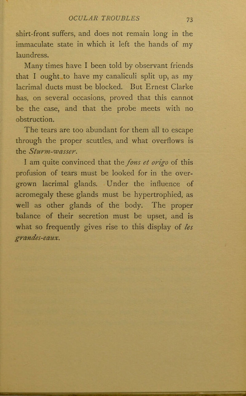 shirt-front suffers, and does not remain long in the immaculate state in which it left the hands of my laundress. Many times have I been told by observant friends that I ought to have my canaliculi split up, as my lacrimal ducts must be blocked. But Ernest Clarke has, on several occasions, proved that this cannot be the case, and that the probe meets with no obstruction. The tears are too abundant for them all to escape through the proper scuttles, and what overflows is the Sturm-wasser. I am quite convinced that the fons et origo of this profusion of tears must be looked for in the over- grown lacrimal glands. Under the influence of acromegaly these glands must be hypertrophied, as well as other glands of the body. The proper balance of their secretion must be upset, and is what so frequently gives rise to this display of les grandes-emix.