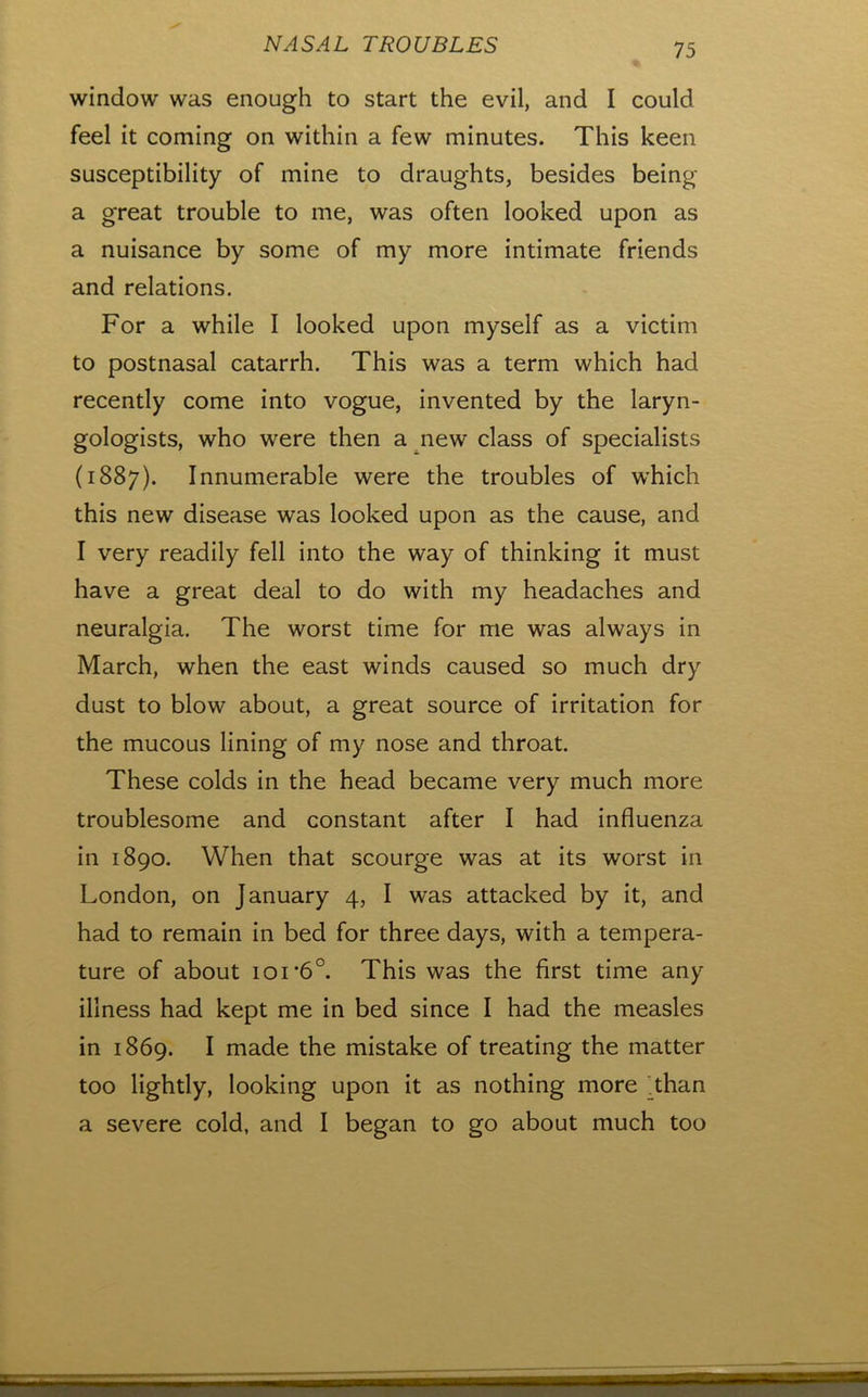 window was enough to start the evil, and I could feel it coming on within a few minutes. This keen susceptibility of mine to draughts, besides being a great trouble to me, was often looked upon as a nuisance by some of my more intimate friends and relations. For a while I looked upon myself as a victim to postnasal catarrh. This was a term which had recently come into vogue, invented by the laryn- gologists, who were then a new class of specialists (1887). Innumerable were the troubles of w’hich this new disease was looked upon as the cause, and I very readily fell into the way of thinking it must have a great deal to do with my headaches and neuralgia. The worst time for me was always in March, when the east winds caused so much dry dust to blow about, a great source of irritation for the mucous lining of my nose and throat. These colds in the head became very much more troublesome and constant after I had influenza in 1890. When that scourge was at its worst in London, on January 4, I was attacked by it, and had to remain in bed for three days, with a tempera- ture of about 101'6°. This was the first time any illness had kept me in bed since I had the measles in 1869. I made the mistake of treating the matter too lightly, looking upon it as nothing more ^than a severe cold, and I began to go about much too