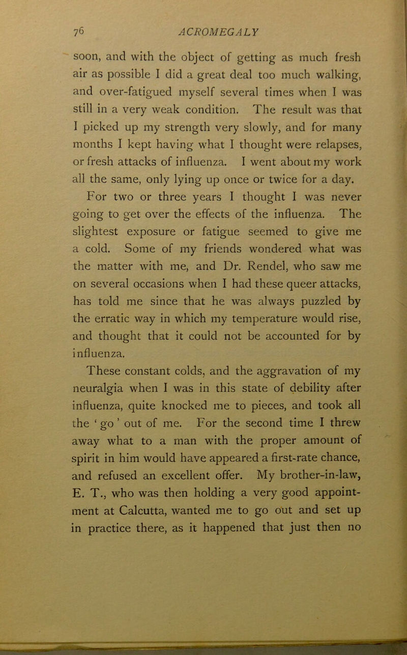 soon, and with the object of getting as much fresh air as possible I did a great deal too much walking, and over-fatigued myself several times when I was still in a very weak condition. The result was that I picked up my strength very slowly, and for many months I kept having what I thought were relapses, or fresh attacks of influenza. I went about my work all the same, only lying up once or twice for a day. For two or three years I thought I was never going to get over the effects of the influenza. The slightest exposure or fatigue seemed to give me a cold. Some of my friends wondered what was the matter with me, and Dr. Rendel, who saw me on several occasions when I had these queer attacks, has told me since that he was always puzzled by the erratic way in which my temperature would rise, and thought that it could not be accounted for by influenza. These constant colds, and the aggravation of my neuralgia when I was in this state of debility after influenza, quite knocked me to pieces, and took all the ‘ go ’ out of me. For the second time I threw away what to a man with the proper amount of spirit in him would have appeared a first-rate chance, and refused an excellent offer. My brother-in-law, E. T., who was then holding a very good appoint- ment at Calcutta, wanted me to go out and set up in practice there, as it happened that just then no