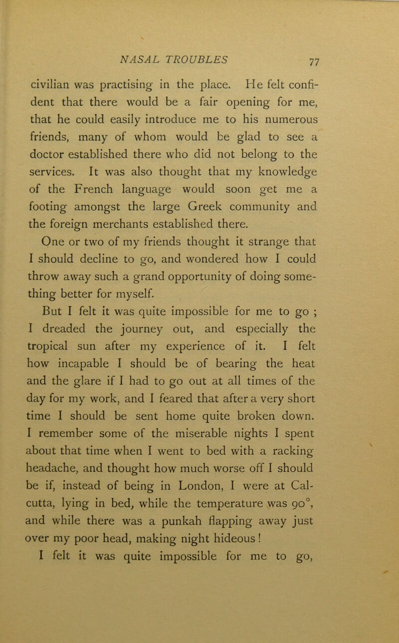 civilian was practising in the place. He felt confi- dent that there would be a fair opening for me, that he could easily introduce me to his numerous friends, many of whom would be glad to see a doctor established there who did not belong to the services. It was also thought that my knowledge of the French language would soon get me a footing amongst the large Greek community and the foreign merchants established there. One or two of my friends thought it strange that I should decline to go, and wondered how I could throw away such a grand opportunity of doing some- thing better for myself. But I felt it was quite impossible for me to go ; I dreaded the journey out, and especially the tropical sun after my experience of it. I felt how incapable I should be of bearing the heat and the glare if I had to go out at all times of the day for my work, and I feared that after a very short time I should be sent home quite broken down. I remember some of the miserable nights I spent about that time when I went to bed with a racking headache, and thought how much worse off I should be if, instead of being in London, I were at Cal- cutta, lying in bed, while the temperature was 90°, and while there was a punkah flapping away just over my poor head, making night hideous! I felt it was quite impossible for me to go.