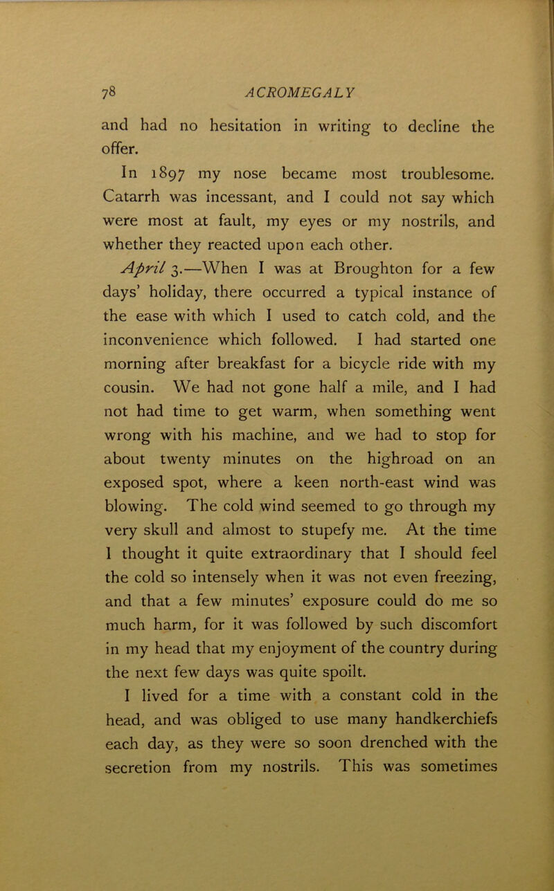 t 78 ACROMEGALY and had no hesitation in writing to decline the offer. In 1897 nose became most troublesome. Catarrh was incessant, and I could not say which were most at fault, my eyes or my nostrils, and whether they reacted upon each other. April 3.—When I was at Broughton for a few days’ holiday, there occurred a typical instance of the ease with which I used to catch cold, and the inconvenience which followed. I had started one morning after breakfast for a bicycle ride with my cousin. We had not gone half a mile, and I had not had time to get warm, when something went wrong with his machine, and we had to stop for about twenty minutes on the highroad on an exposed spot, where a keen north-east wind was blowing. The cold wind seemed to go through my very skull and almost to stupefy me. At the time 1 thought it quite extraordinary that I should feel the cold so intensely when it was not even freezing, and that a few minutes’ exposure could do me so much harm, for it was followed by such discomfort in my head that my enjoyment of the country during the next few days was quite spoilt. I lived for a time with a constant cold in the head, and was obliged to use many handkerchiefs each day, as they were so soon drenched with the secretion from my nostrils. This was sometimes