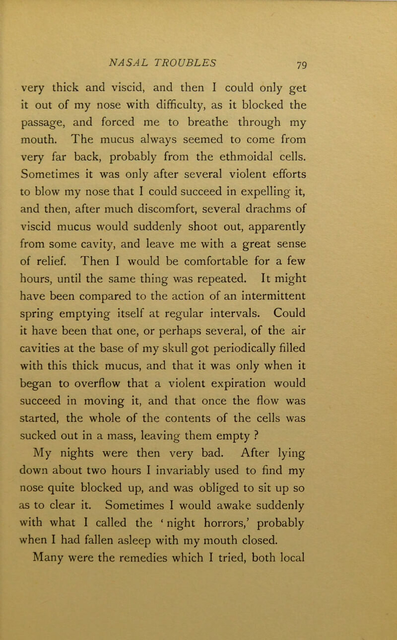 very thick and viscid, and then I could only get it out of my nose with difficulty, as it blocked the passage, and forced me to breathe through my mouth. The mucus always seemed to come from very far back, probably from the ethmoidal cells. Sometimes it was only after several violent efforts to blow my nose that I could succeed in expelling it, and then, after much discomfort, several drachms of viscid mucus would suddenly shoot out, apparently from some cavity, and leave me with a great sense of relief. Then I would be comfortable for a few hours, until the same thing was repeated. It might have been compared to the action of an intermittent spring emptying itself at regular intervals. Could it have been that one, or perhaps several, of the air cavities at the base of my skull got periodically filled with this thick mucus, and that it was only when it began to overflow that a violent expiration would succeed in moving it, and that once the flow was started, the whole of the contents of the cells was sucked out in a mass, leaving them empty ? My nights were then very bad. After lying down about two hours I invariably used to find my nose quite blocked up, and was obliged to sit up so as to clear it. Sometimes I would awake suddenly with what I called the ‘ night horrors,’ probably when I had fallen asleep with my mouth closed. Many were the remedies which I tried, both local