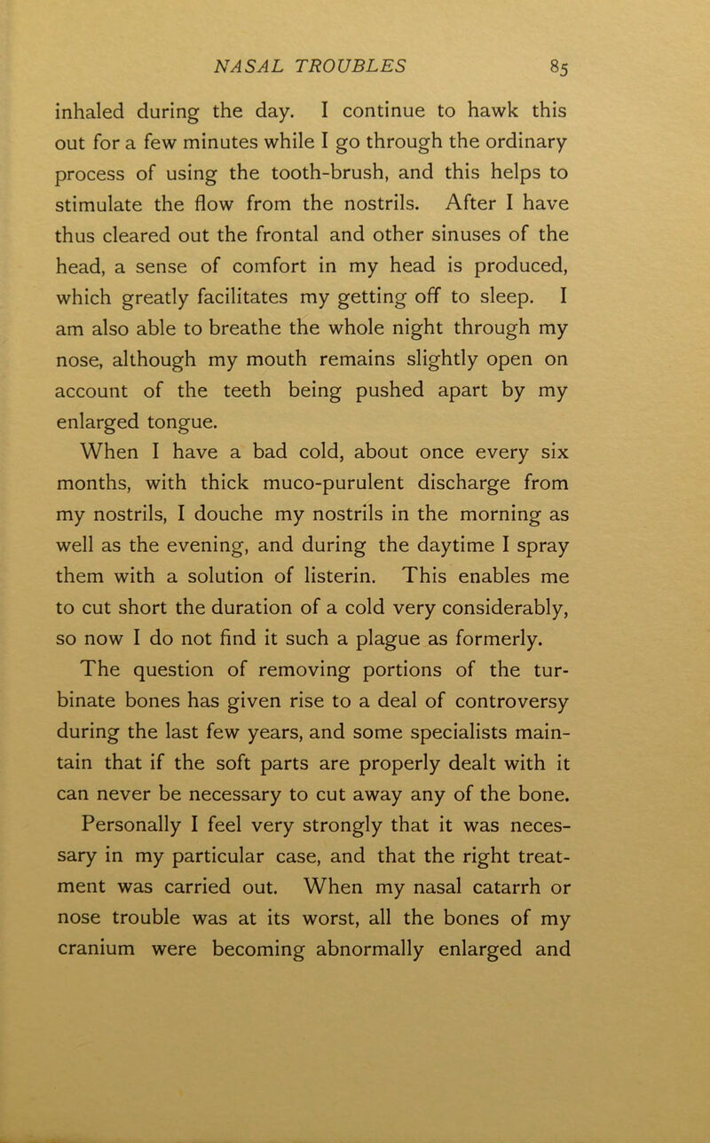 inhaled during the day. I continue to hawk this out for a few minutes while I go through the ordinary process of using the tooth-brush, and this helps to stimulate the flow from the nostrils. After I have thus cleared out the frontal and other sinuses of the head, a sense of comfort in my head is produced, which greatly facilitates my getting off to sleep. I am also able to breathe the whole night through my nose, although my mouth remains slightly open on account of the teeth being pushed apart by my enlarged tongue. When I have a bad cold, about once every six months, with thick muco-purulent discharge from my nostrils, I douche my nostrils in the morning as well as the evening, and during the daytime I spray them with a solution of listerin. This enables me to cut short the duration of a cold very considerably, so now I do not find it such a plague as formerly. The question of removing portions of the tur- binate bones has given rise to a deal of controversy during the last few years, and some specialists main- tain that if the soft parts are properly dealt with it can never be necessary to cut away any of the bone. Personally I feel very strongly that it was neces- sary in my particular case, and that the right treat- ment was carried out. When my nasal catarrh or nose trouble was at its worst, all the bones of my cranium were becoming abnormally enlarged and