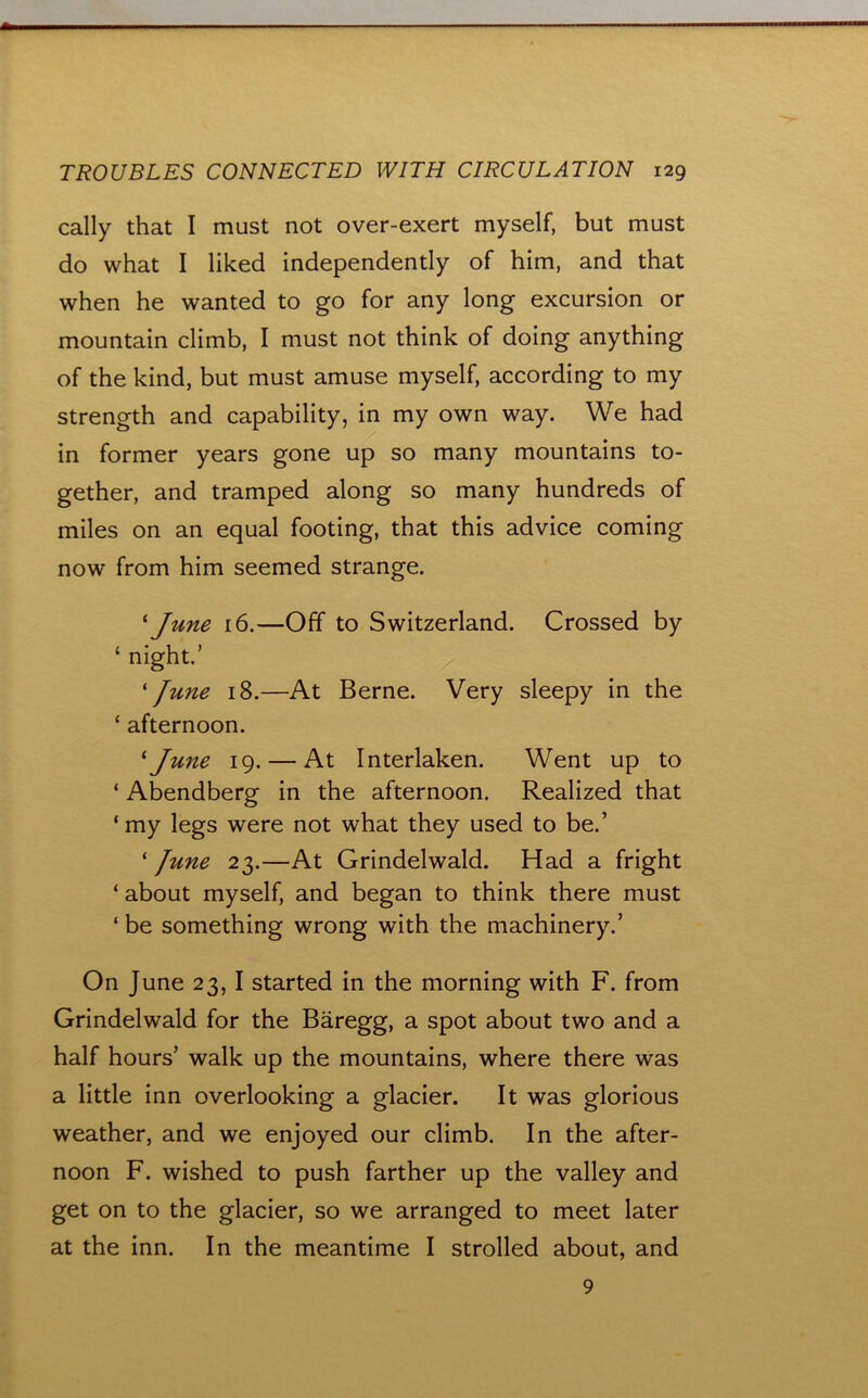 cally that I must not over-exert myself, but must do what I liked independently of him, and that when he wanted to go for any long excursion or mountain climb, I must not think of doing anything of the kind, but must amuse myself, according to my strength and capability, in my own way. We had in former years gone up so many mountains to- gether, and tramped along so many hundreds of miles on an equal footing, that this advice coming now from him seemed strange. ^ June 16.—Off to Switzerland. Crossed by ‘ night.’ 'June 18.—At Berne. Very sleepy in the ‘ afternoon. 'June 19. — At Interlaken. Went up to ‘ Abendberg in the afternoon. Realized that ‘ my legs were not what they used to be.’ ‘ June 23.—At Grindelwald. Had a fright ‘ about myself, and began to think there must ‘ be something wrong with the machinery.’ On June 23, I started in the morning with F. from Grindelwald for the Baregg, a spot about two and a half hours’ walk up the mountains, where there was a little inn overlooking a glacier. It was glorious weather, and we enjoyed our climb. In the after- noon F. wished to push farther up the valley and get on to the glacier, so we arranged to meet later at the inn. In the meantime I strolled about, and 9