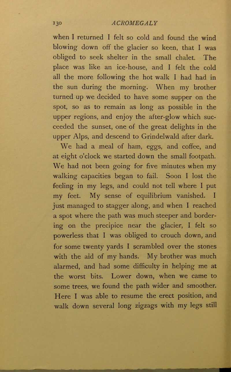 when I returned I felt so cold and found the wind blowing down off the glacier so keen, that I was obliged to seek shelter in the small chalet. The place was like an ice-house, and I felt the cold all the more following the hot walk I had had in the sun during the morning. When my brother turned up we decided to have some supper on the spot, so as to remain as long as possible in the upper regions, and enjoy the after-glow which suc- ceeded the sunset, one of the great delights in the upper Alps, and descend to Grindelwald after dark. We had a meal of ham, eggs, and coffee, and at eight o’clock we started down the small footpath. We had not been going for five minutes when my walking capacities began to fail. Soon I lost the feeling in my legs, and could not tell where I put my feet. My sense of equilibrium vanished. I just managed to stagger along, and when I reached a spot where the path was much steeper and border- ing on the precipice near the glacier, I felt so powerless that I was obliged to crouch down, and for some twenty yards I scrambled over the stones with the aid of my hands. My brother was much alarmed, and had some difficulty in helping me at the worst bits. Lower down, when we came to some trees, we found the path wider and smoother. Here I was able to resume the erect position, and walk down several long zigzags with my legs still
