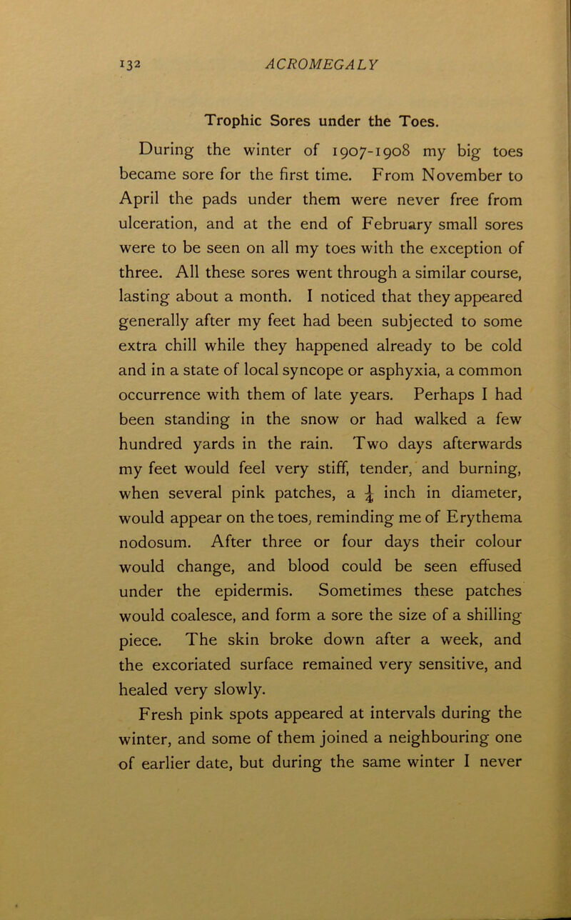 Trophic Sores under the Toes. During the winter of 1907-1908 my big toes became sore for the first time. From November to April the pads under them were never free from ulceration, and at the end of February small sores were to be seen on all my toes with the exception of three. All these sores went through a similar course, lasting about a month. I noticed that they appeared generally after my feet had been subjected to some extra chill while they happened already to be cold and in a state of local syncope or asphyxia, a common occurrence with them of late years. Perhaps I had been standing in the snow or had walked a few hundred yards in the rain. Two days afterwards my feet would feel very stiff, tender, and burning, when several pink patches, a \ inch in diameter, would appear on the toes, reminding me of Erythema nodosum. After three or four days their colour would change, and blood could be seen effused under the epidermis. Sometimes these patches would coalesce, and form a sore the size of a shilling piece. The skin broke down after a week, and the excoriated surface remained very sensitive, and healed very slowly. Fresh pink spots appeared at intervals during the winter, and some of them joined a neighbouring one of earlier date, but during the same winter I never