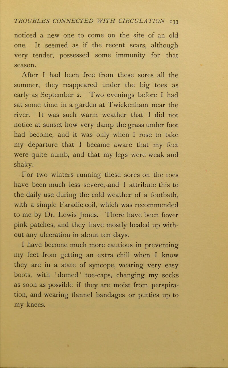 noticed a new one to come on the site of an old one. It seemed as if the recent scars, although very tender, possessed some immunity for that season. After I had been free from these sores all the summer, they reappeared under the big toes as early as September 2, Two evenings before I had sat some time in a garden at Twickenham near the river. It was such warm weather that I did not notice at sunset how very damp the grass under foot had become, and it was only when I rose to take my departure that I became aware that my feet were quite numb, and that my legs were weak and shaky. For two winters running these sores on the toes have been much less severe, ^and I attribute this to the daily use during the cold weather of a footbath, with a simple Faradic coil, which was recommended to me by Dr. Lewis Jones. There have been fewer pink patches, and they have mostly healed up with- out any ulceration in about ten days. I have become much more cautious in preventing my feet from getting an extra chill when I know they are in a state of syncope, wearing very easy boots, with ‘ domed ’ toe-caps, changing my socks as soon as possible if they are moist from perspira- tion, and wearing flannel bandages or putties up to my knees.