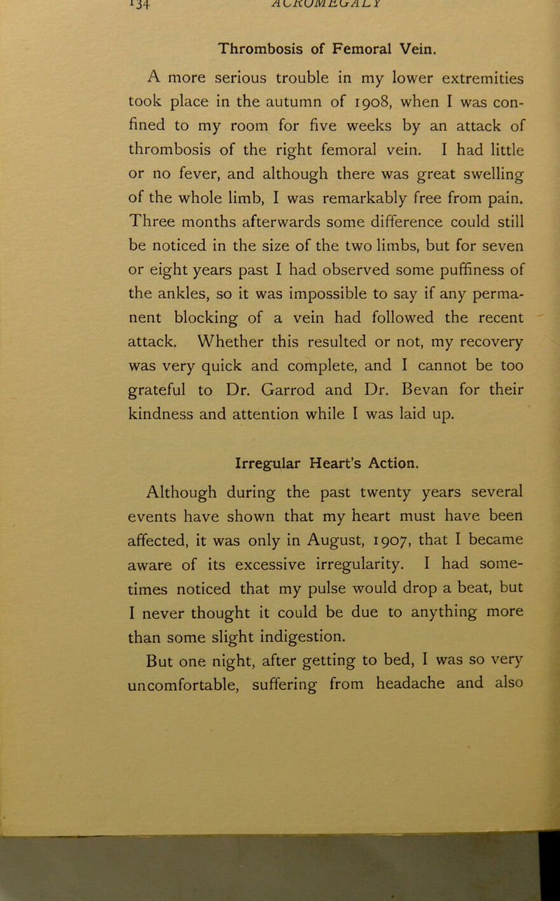 Thrombosis of Femoral Vein. A more serious trouble in my lower extremities took place in the autumn of 1908, when I was con- fined to my room for five weeks by an attack of thrombosis of the right femoral vein. I had little or no fever, and although there was great swelling of the whole limb, I was remarkably free from pain. Three months afterwards some difference could still be noticed in the size of the two limbs, but for seven or eight years past I had observed some puffiness of the ankles, so it was impossible to say if any perma- nent blocking of a vein had followed the recent attack. Whether this resulted or not, my recovery was very quick and complete, and I cannot be too grateful to Dr. Garrod and Dr. Bevan for their kindness and attention while I was laid up. Irregular Heart’s Action. Although during the past twenty years several events have shown that my heart must have been affected, it was only in August, 1907, that I became aware of its excessive irregularity. I had some- times noticed that my pulse would drop a beat, but I never thought it could be due to anything more than some slight indigestion. But one night, after getting to bed, I was so very uncomfortable, suffering from headache and also