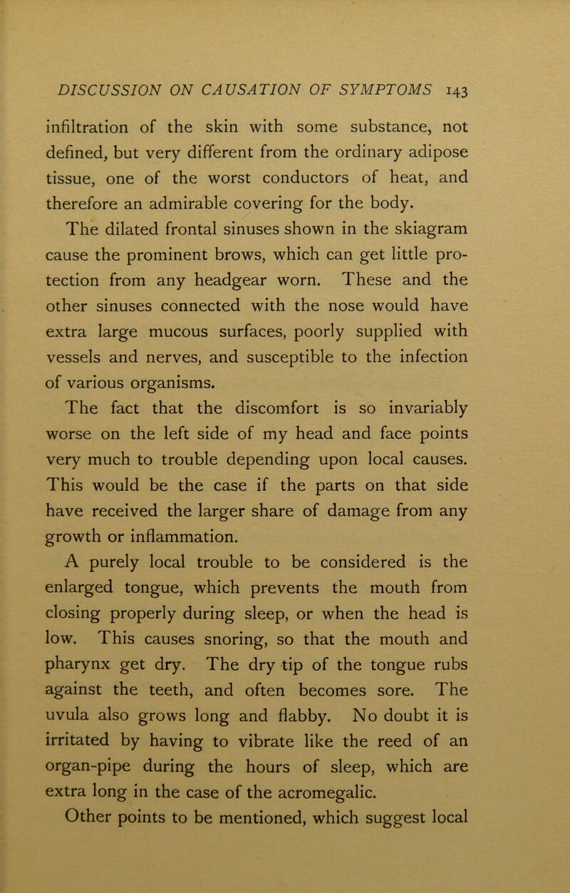 infiltration of the skin with some substance, not defined, but very different from the ordinary adipose tissue, one of the worst conductors of heat, and therefore an admirable covering for the body. The dilated frontal sinuses shown in the skiagram cause the prominent brows, which can get little pro- tection from any headgear worn. These and the other sinuses connected with the nose would have extra large mucous surfaces, poorly supplied with vessels and nerves, and susceptible to the infection of various organisms. The fact that the discomfort is so invariably worse on the left side of my head and face points very much to trouble depending upon local causes. This would be the case if the parts on that side have received the larger share of damage from any growth or inflammation. A purely local trouble to be considered is the enlarged tongue, which prevents the mouth from closing properly during sleep, or when the head is low. This causes snoring, so that the mouth and pharynx get dry. The dry tip of the tongue rubs against the teeth, and often becomes sore. The uvula also grows long and flabby. No doubt it is irritated by having to vibrate like the reed of an organ-pipe during the hours of sleep, which are extra long in the case of the acromegalic. Other points to be mentioned, which suggest local