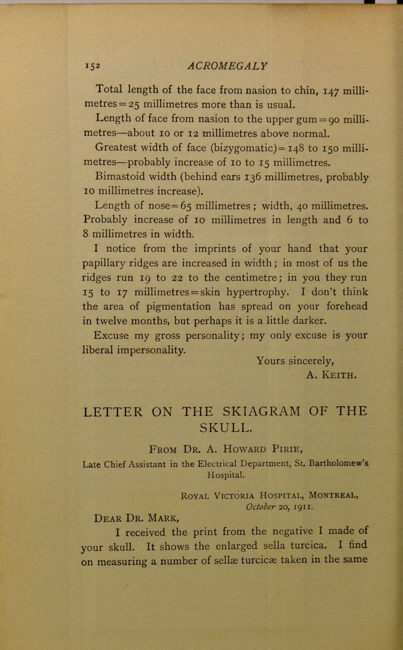 Total length of the face from nasion to chin, 147 milli- metres =25 millimetres more than is usual. Length of face from nasion to the upper gum = go milli- metres—about 10 or 12 millimetres above normal. Greatest width of face (bizygomatic)= 148 to 150 milli- metres—probably increase of 10 to 15 millimetres. Bimastoid width (behind ears 136 millimetres, probably 10 millimetres increase). Length of nose=65 millimetres; width, 40 millimetres. Probably increase of 10 millimetres in length and 6 to 8 millimetres in width. I notice from the imprints of your hand that your papillary ridges are increased in width; in most of us the ridges run 19 to 22 to the centimetre; in you they run 15 to 17 millimetres = skin hypertrophy. I don’t think the area of pigmentation has spread on your forehead in twelve months, but perhaps it is a little darker. Excuse my gross personality; my only excuse is your liberal impersonality. Yours sincerely, A. Keith. LETTER ON THE SKIAGRAM OF THE SKULL. From Dr. A. Howard Pirie, Late Chief Assistant in the Electrical Department, St. Bartholomew’s Hospital. Royal Victoria Hospital, Montreal, October 20, 1911. Dear Dr. Mark, I received the print from the negative I made of your skull. It shows the enlarged sella turcica. I find on measuring a number of sellae turcicae taken in the same