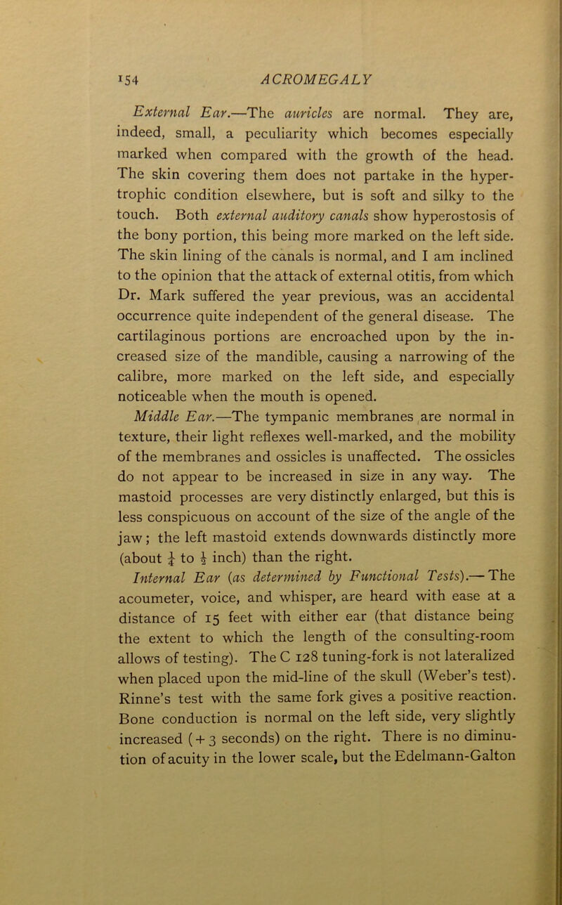External Ear.—The auricles are normal. They are, indeed, small, a peculiarity which becomes especially marked when compared with the growth of the head. The skin covering them does not partake in the hyper- trophic condition elsewhere, but is soft and silky to the touch. Both external auditory canals show hyperostosis of the bony portion, this being more marked on the left side. The skin lining of the canals is normal, and I am inclined to the opinion that the attack of external otitis, from which Dr. Mark suffered the year previous, was an accidental occurrence quite independent of the general disease. The cartilaginous portions are encroached upon by the in- creased size of the mandible, causing a narrowing of the calibre, more marked on the left side, and especially noticeable when the mouth is opened. Middle Ear.—The tympanic membranes ,are normal in texture, their light reflexes well-marked, and the mobility of the membranes and ossicles is unaffected. The ossicles do not appear to be increased in size in any way. The mastoid processes are very distinctly enlarged, but this is less conspicuous on account of the size of the angle of the jaw; the left mastoid extends downwards distinctly more (about i to i inch) than the right. Internal Ear {as determined by Functional Tests).— The acoumeter, voice, and whisper, are heard with ease at a distance of 15 feet with either ear (that distance being the extent to which the length of the consulting-room allows of testing). The C 128 tuning-fork is not lateralized when placed upon the mid-line of the skull (Weber’s test). Rinne’s test with the same fork gives a positive reaction. Bone conduction is normal on the left side, very slightly increased (+ 3 seconds) on the right. There is no diminu- tion of acuity in the lower scale, but the Edelmann-Galton