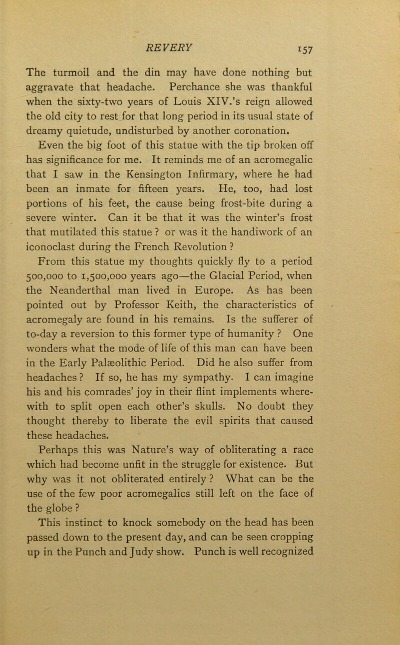 REVERY The turmoil and the din may have done nothing but aggravate that headache. Perchance she was thankful when the sixty-two years of Louis XIV.’s reign allowed the old city to rest for that long period in its usual state of dreamy quietude, undisturbed by another coronation. Even the big foot of this statue with the tip broken off has significance for me. It reminds me of an acromegalic that I saw in the Kensington Infirmary, where he had been an inmate for fifteen years. He, too, had lost portions of his feet, the cause being frost-bite during a severe winter. Can it be that it was the winter’s frost that mutilated this statue ? or was it the handiwork of an iconoclast during the French Revolution ? From this statue my thoughts quickly fly to a period 500,000 to 1,500,000 years ago—the Glacial Period, when the Neanderthal man lived in Europe. As has been pointed out by Professor Keith, the characteristics of acromegaly are found in his remains. Is the sufferer of to-day a reversion to this former type of humanity ? One wonders what the mode of life of this man can have been in the Early Palaeolithic Period. Did he also suffer from headaches ? If so, he has my sympathy. I can imagine his and his comrades’ joy in their flint implements where- with to split open each other’s skulls. No doubt they thought thereby to liberate the evil spirits that caused these headaches. Perhaps this was Nature’s way of obliterating a race which had become unfit in the struggle for existence. But why was it not obliterated entirely ? What can be the use of the few poor acromegalics still left on the face of the globe ? This instinct to knock somebody on the head has been passed down to the present day, and can be seen cropping up in the Punch and Judy show. Punch is well recognized