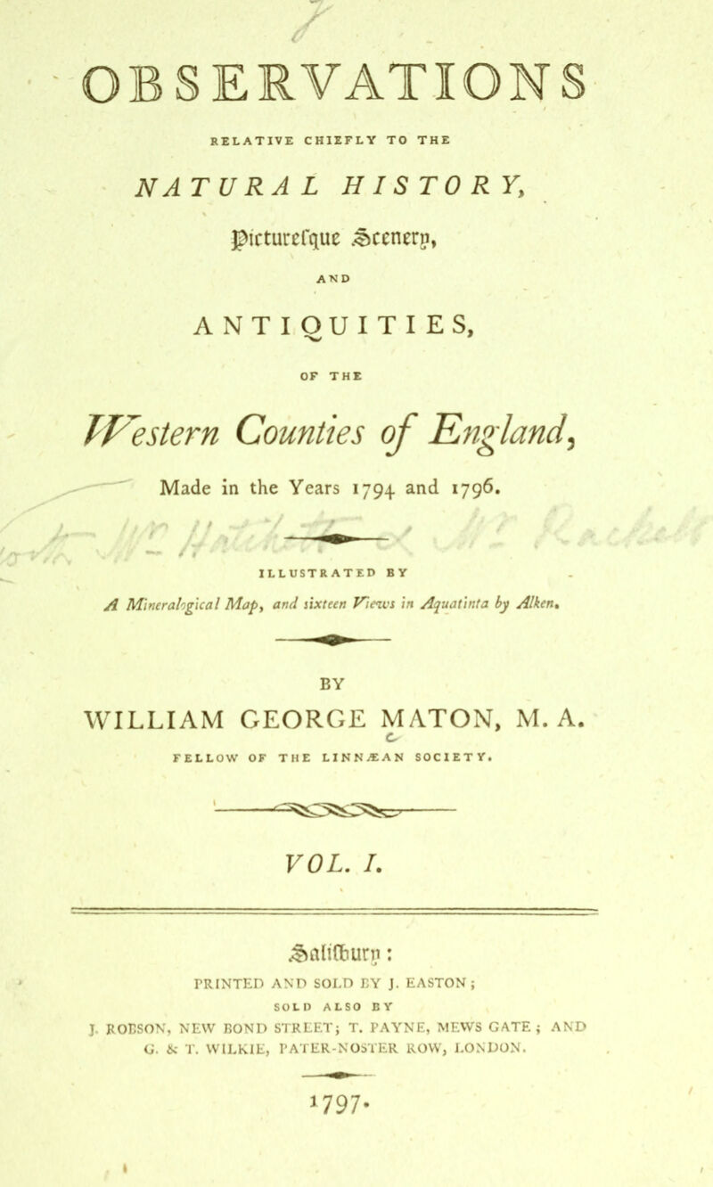 t7 RELATIVE CHIEFLY TO THE NATURAL HISTORY, Jptcturefquc keener?, AND ANTIQUITIES, OF THE Western Counties of England, Made in the Years 1794 and 1796. ILLUSTRATED BY A Minerahgxcal Mapy and sixteen Fines in Aquatinta by Aiken• BY WILLIAM GEORGE MATON, M. A. FELLOW OF THE LINN/EAN SOCIETY. ^355^7 VOL. /. PRINTED AND SOLD BY J. EASTON ; SOLD ALSO BY J- ROBSON, NEW BOND STREET} T. PAYNE, MEWS GATE} AND G. & T. WILKIE, PATER-NOSTER ROW, LONDON. 1797-