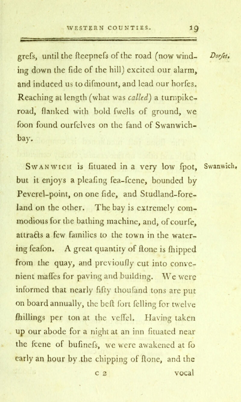 grefs, until the fteepnefs of the road (now wind- Dor/et. ing down the fide of the hill) excited our alarm, and induced us to difmount, and lead our horfes. Reaching at length (what was called) a turnpike- road, flanked with bold fwells of ground, we foon found ourfelves on the fand of Swanwich- bay. Swanwich is fituated in a very low fpot, Swanwich, but it enjoys a pleafing fea-fcene, bounded by Peverel-point, on one fide, and Studland-fore- land on the other. The bay is extremely com- modious for the bathing machine, and, of courfe, attrafts a few families to the town in the water- ing feafon. A great quantity of ftone is (hipped from the quay, and previoufly cut into conve- nient maffes for paving and building. We were informed that nearly fifty thoufand tons are put on board annually, the bed fort felling for twelve /hillings per ton at the veffel. Having taken up our abode for a night at an inn fituated near the feene of bufinefs, we were awakened at fo early an hour by .the chipping of ftone, and the c 2 vocal