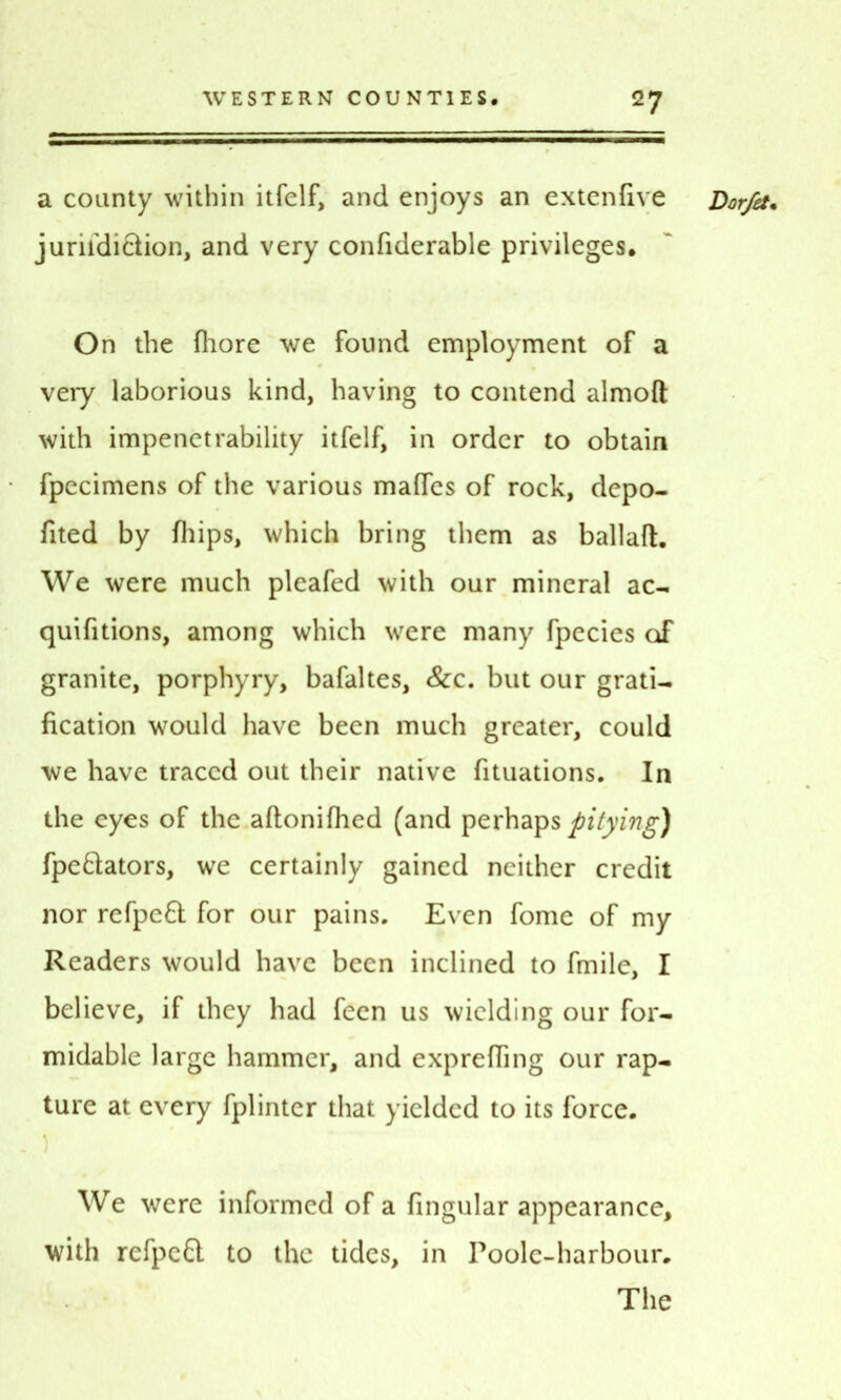 a county within itfelf, and enjoys an extenlive jurifdi&ion, and very confiderable privileges. On the fhore we found employment of a very laborious kind, having to contend almoft with impenetrability itfelf, in order to obtain fpecimens of the various maffes of rock, depo- fited by fhips, which bring them as ballaft. We were much pleafed with our mineral ac- quifitions, among which were many fpecies of granite, porphyry, bafaltes. Sec. but our gratis fication would have been much greater, could we have traced out their native fituations. In the eyes of the aftonifhed (and perhaps pitying) fpe&ators, we certainly gained neither credit nor refpefl for our pains. Even fome of my Readers would have been inclined to fmile, I believe, if they had fecn us wielding our for- midable large hammer, and exprefling our rap- ture at every fplinter that yielded to its force. ) Dor/et• We were informed of a fingular appearance, with rcfpc£t to the tides, in Poole-harbour. The