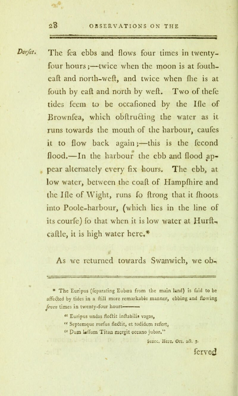 Dcrfet, The fea ebbs and flows four times in twenty- four hours;—twice when the moon is at fouth- caft and north-weft, and twice when {he is at fouth by eaft and north by weft. Two of thefe tides fccm to be occafioned by the Ifle of Brownfea, which obftru6ting the water as it runs towards the mouth of the harbour, caufes it to flow back again;—this is the fecond flood.—In the harbour the ebb and flood ap- pear alternately every fix hours. The ebb, at low water, between the coaft of Hampfhire and the Ifle of Wight, runs fo ftrong that it {hoots into Poole-harbour, (which lies in the line of its courfe) fo that when it is low water at Ilurft-, caftle, it is high water here.* As we returned towards Swanwich, we ob- * The Euripus (feparating Euboea from the main land) is faid to be affe&ed by tides in a ftill more remarkable manner, ebbing and flawing Jeven times in twenty-four hours et Euripus undas fleftit inftabilis vagas, “ Septemque rurfus fle&it, et todidem refert, i( puro lallum Titan mergit oceano jubar.” Senec. Here. Oet. act. j. ferved