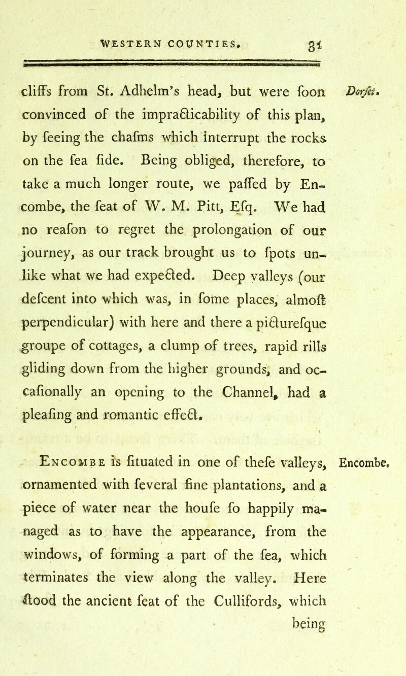 3* cliffs from St. Adhelm’s head, but were foon convinced of the impra&icability of this plan, by feeing the chafms which interrupt the rocks on the lea fide. Being obliged, therefore, to take a much longer route, we paffed by En- combe, the feat of W. M. Pitt, Efq. We had no reafon to regret the prolongation of our journey, as our track brought us to fpots un- like what we had expeQed. Deep valleys (our defcent into which was, in fome places, almoft perpendicular) with here and there a pifturefque groupe of cottages, a clump of trees, rapid rills gliding down from the higher grounds, and oc- cafionally an opening to the Channel, had a pleafing and romantic effect. Encombe is fituated in one of thefe valleys, ornamented with feveral fine plantations, and a piece of water near the houfe fo happily ma- naged as to have the appearance, from the windows, of forming a part of the fea, which terminates the view along the valley. Here flood the ancient feat of the Cuilifords, which being Dor/si* Encombe.