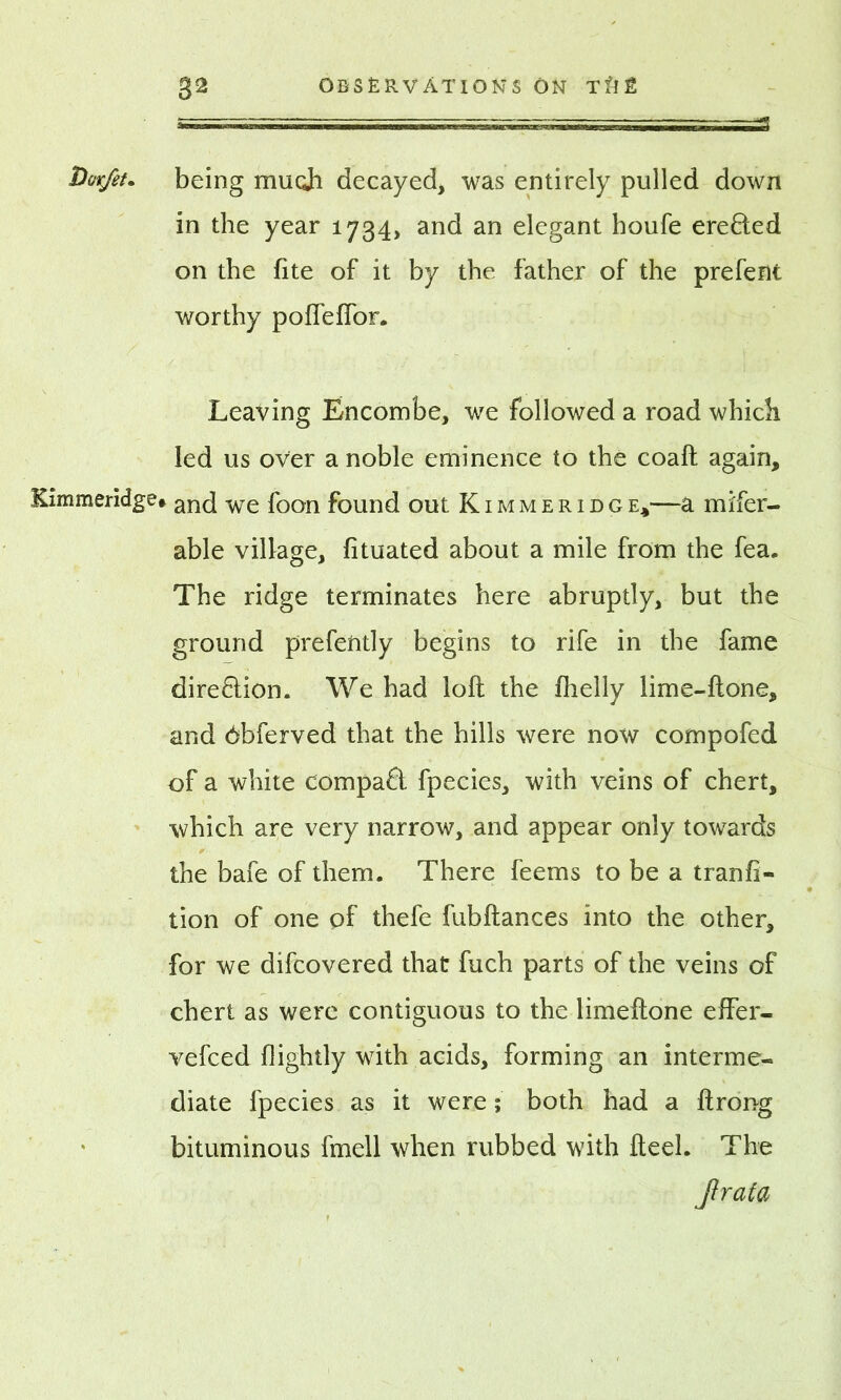 Dovjet* being mu oh decayed, was entirely pulled down in the year 1734, and an elegant houfe ereded on the fite of it by the father of the prefent worthy poffeffor. Leaving Encombe, we followed a road which led us over a noble eminence to the coaft again, Kimmeridge# anc[ we fcon found out Kimmeridge,—a mifer- able village, fituated about a mile from the fea. The ridge terminates here abruptly, but the ground prefently begins to rife in the fame dire&ion. We had loft the fhelly lime-ftone, and Obferved that the hills were now compofed of a white compad fpecies, with veins of chert, which are very narrow, and appear only towards the bafe of them. There feems to be a tranfi- tion of one of thefe fubftances into the other, for we difcovered that fuch parts of the veins of chert as were contiguous to the limeftone effer- vefced (lightly with acids, forming an interme- diate fpecies as it were; both had a ftrong bituminous fmell when rubbed with fteel. The Jhrata