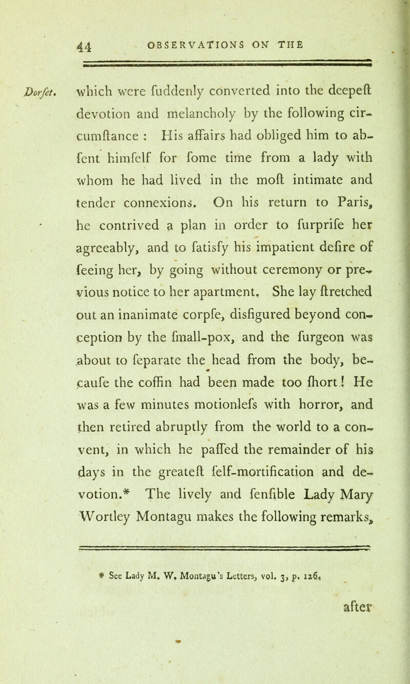 Dorfet. V ' r ; ’’v which were fuddenly converted into the deeped devotion and melancholy by the following cir- cumdance : His affairs had obliged him to ab- fent himfelf for fome time from a lady with whom he had lived in the mod intimate and tender connexions. On his return to Paris, he contrived a plan in order to furprife her agreeably, and to fatisfy his impatient dedre of feeing her, by going without ceremony or pre- vious notice to her apartment. She lay dretched out an inanimate corpfe, disfigured beyond con- ception by the fmall-pox, and the furgeon was about to feparate the head from the body, be- caufe the coffin had been made too ffiort J He was a few minutes motionlefs with horror, and then retired abruptly from the world to a con- vent, in which he paffed the remainder of his days in the greated felf-mortification and de- votion.* The lively and fenfible Lady Mary Wortley Montagu makes the following remarks. * See Lady M. W. Montagu’s Letters, vol. 3, p. iz6* after