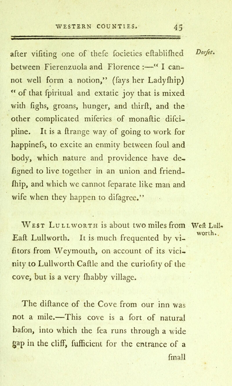 after vifiting one of thefe focieties eftablifhed D'orjet. between Fierenzuola and Florence :—“ I can- not well form a notion/’ (fays her Ladyfhip) cc of that fpiritual and extatic joy that is mixed with fighs, groans, hunger, and thirft, and the other complicated miferies of monaftic difci- pline. It is a ftrange way of going to work for happinefs, to excite an enmity between foul and body, which nature and providence have de- figned to live together in an union and friend- fhip, and which we cannot feparate like man and wife when they happen to difagree.” West Lull worth is about two miles from Weft Lull* worth* Eaft Lullworth. It is much frequented by vi- sitors from Weymouth, on account of its vici~ nity to Lullworth Caftle and the curiofity of the cove, but is a very fhabby village. The diftance of the Cove from our inn was not a mile.—This cove is a fort of natural bafon, into which the fea runs through a wide gap in the cliff, fufficient for the entrance of a fmall