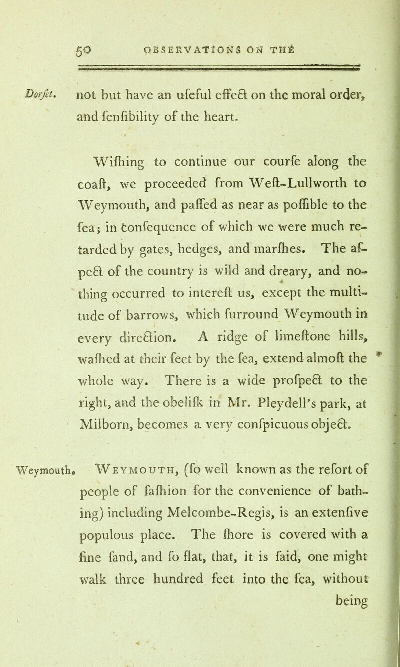 Dorfet. not but have an ufeful effe£t on the moral order, and fenfibility of the heart, Wifhing to continue our courfe along the coaft, we proceeded from We ft-Lull worth to Weymouth, and pafled as near as poffible to the fea; in tonfequence of which we were much re- tarded by gates, hedges, and marfhes. The af- pe£l of the country is wild and dreary, and no- thing occurred to intereft us, except the multi- tude of barrows, which furround Weymouth in every dire&ion. A ridge of limeftone hills, waihed at their feet by the fea, extend almoft the * whole way. There is a wide profpeft to the right, and the obelifk in Mr. Pleydell’s park, at Milborn, becomes a very confpicuous obje£h Weymouth® Weymouth, (fo well known as the refort of people of fafhion for the convenience of bath- ing) including Melcombe-Regis, is an extenfive populous place. The fliore is covered with a fine fand, and fo flat, that, it is faid, one might walk three hundred feet into the fea, without being