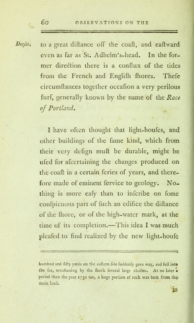 Dorfet, to a great diftance off the coaft, and eaftward even as far as St. Adhelm’s-head. In the for- mer direction there is a conflux of the tides from the French and Englifh fhores. Thefe circumftances together occafion a very perilous furf, generally known by the name of the Race of Portland. I have often thought that light-houfes, and other buildings of the fame kind, which from their very defign muff be durable, might be ufed for afeertaining the changes produced on the coaft in a certain feries of years, and there- fore made of eminent fervice to geology. No- thing is more eafy than to inferibe on fome confpicuous part of fuch an edifice the diftance of the fhore, or of the high-water mark, at the time of its completion.—This idea I was much pleafed to find realized by the new light-houfe hundred and fifty yards on the eaftern fide fuddenly gave way, and fell into the fea, occafioning by the Ihock feveral large chafms. At no later a period than the year 1750 too, a huge portion of rock was torn from th^ main land. in