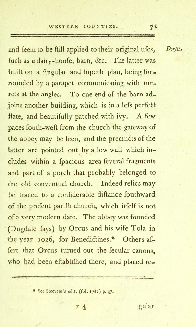 and feem to be Hill applied to their original ufes, Dorfit. fuch as a dairy-houfe, barn, &c. The latter was built on a Angular and fuperb plan, being fur- rounded by a parapet communicating with tur- rets at the angles. To one end of the barn ad- joins another building, which is in a lefs perfect date, and beautifully patched with ivy. A few paces fouth-weft from the church the gateway of the abbey may be feen, and the precin&s of the latter are pointed out by a low wall which in- cludes within a fpacious area feveral fragments and part of a porch that probably belonged to the old conventual church. Indeed relics may be traced to a confiderable diftance fouthward of the prefent parifh church, which itfelf is not of a very modern date. The abbey was founded (Dugdale fays) by Orcus and his wife Tola in the year 1026, for Benediftines.* Others af- fert that Orcus turned out the fecular canons, who had been eftablifhed there, and placed re- * See Steevens’s edit, (fol, 1722) p. 37. F 4 gular