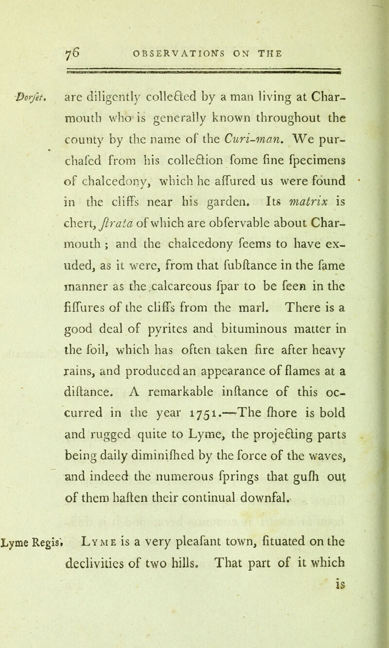 Dorfet, are diligently colleQed by a man living at Char- mouth who is generally known throughout the county by the name of the Curi-man. We pur- chafed from his colle&ion fome fine fpecimens of chalcedony, which he aiTured us were found in the cliffs near his garden. Its matrix is chert, Jirata of which are obfervable about Char- mouth ; and the chalcedony feems to have ex- uded, as it were, from that fubflance in the fame manner as the .calcareous fpar to be feen in the fiffures of the cliffs from the marl. There is a good deal of pyrites and bituminous matter in the foil, which has often taken fire after heavy rains, and produced an appearance of flames at a diftance. A remarkable inflance of this oc- curred in the year 1751.—=The fliore is bold and rugged quite to Lyme, the projeffing parts being daily diminifhed by the force of the waves, and indeed the numerous fprings that gufh ou£ of them haften their continual downfal. Lyme Regis'. Lyme is a very pleafant town, fituated on the declivities of two hills. That part of it which is