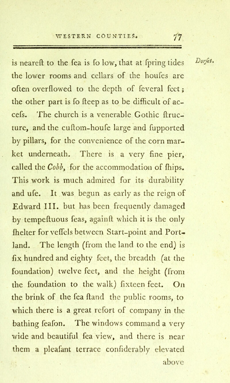 is neareft to the fea is fo low, that at fpring tides Dcrfet, the lower rooms and cellars of the houfes are often overflowed to the depth of feveral feet; the other part is fo deep as to be difficult of ac- cefs. The church is a venerable Gothic ftruc- ture, and the cuftom-houfe large and fupported by pillars, for the convenience of the corn mar- ket underneath. There is a very fine pier, called the Cobb, for the accommodation of ffiips. This work is much admired for its durability and ufe. It was begun as early as the reign of Edward III. but has been frequently damaged by tempelluous feas, againft which it is the only ffielter for vefiels between Start-point and Port- land. The length (from the land to the end) is fix hundred and eighty feet, the breadth (at the foundation) twelve feet, and the height (from the foundation to the walk) fixteen feet. On the brink of the fea Hand the public rooms, to which there is a great refort of company in the bathing feafon. The windows command a very wide and beautiful fea view, and there is near them a pleafant, terrace confiderably elevated above