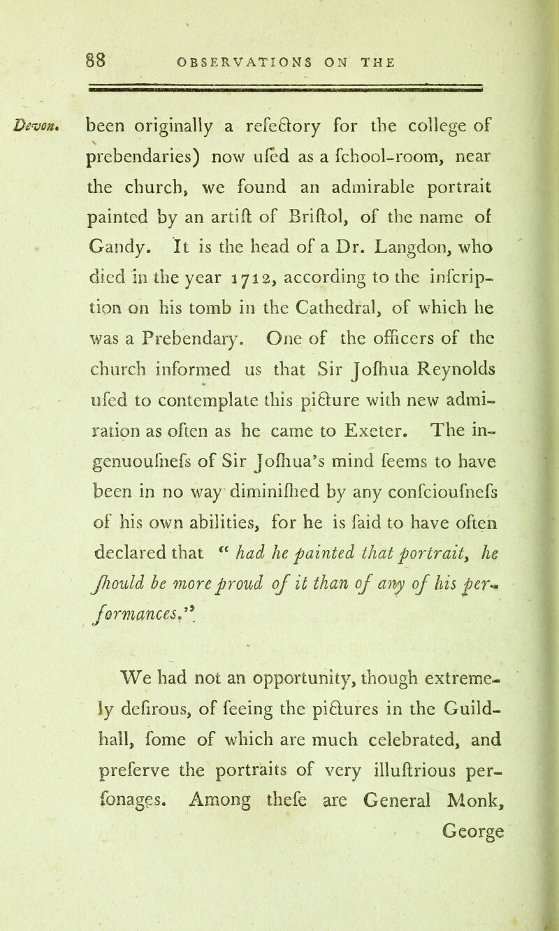 Devon, been originally a refe&ory for the college of \ prebendaries) now ufed as a fchool-room, near the church* we found an admirable portrait painted by an artifl of Briftol, of the name of Gandy. It is the head of a Dr. Langdon, who died in the year 1712, according to the infcrip- tion on his tomb in the Cathedral, of which he was a Prebendary. One of the officers of the church informed us that Sir Joffiua Reynolds ufed to contemplate this pi&ure with new admi- ration as often as he came to Exeter. The in- genuoufnefs of Sir Jofhua’s mind feems to have been in no way diminifhed by any confcioufnefs of his own abilities, for he is faid to have often declared that u had he painted that portrait, he Jhould be more proud of it than of any of his per-* formancesp5 We had not an opportunity, though extreme- ly defirous, of feeing the pi6lures in the Guild- hall, fome of which are much celebrated, and preferve the portraits of very illuflrious per- fonages. Among thefe are General Monk, George