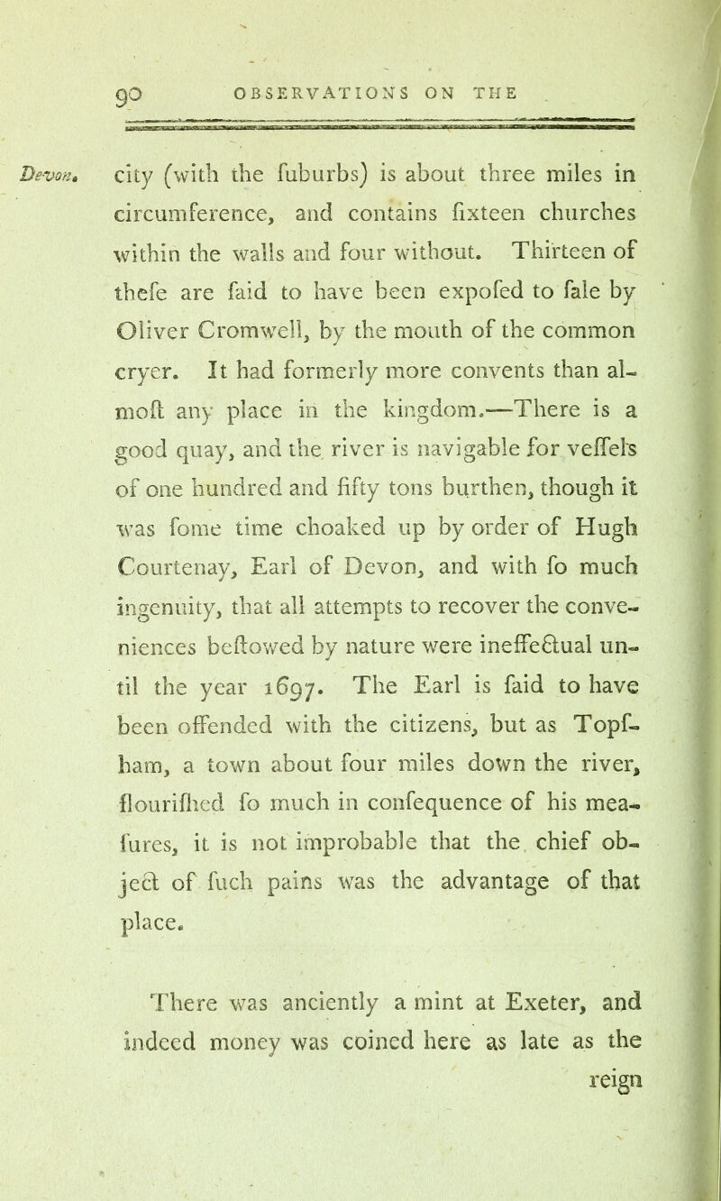 isaa Devon* city (with the fuburbs) is about three miles in circumference, and contains fixteen churches within the walls and four without. Thirteen of thefe are faid to have been expofed to fale by Oliver Cromwell, by the mouth of the common cryer. It had formerly more convents than al- moil any place in the kingdom.—There is a good quay, and the river is navigable for veffehs of one hundred and fifty tons burthen, though it was fome time choaked up by order of Hugh Courtenay, Earl of Devon, and with fo much ingenuity, that all attempts to recover the conve- niences bellowed by nature were ineffectual un- til the year 1697. The Earl is faid to have been offended with the citizens, but as Topf- ham, a town about four miles down the river, flouriflied fo much in confequence of his mea- fures, it is not improbable that the chief ob- ject of fuch pains was the advantage of that place. There was anciently a mint at Exeter, and indeed money was coined here as late as the reign