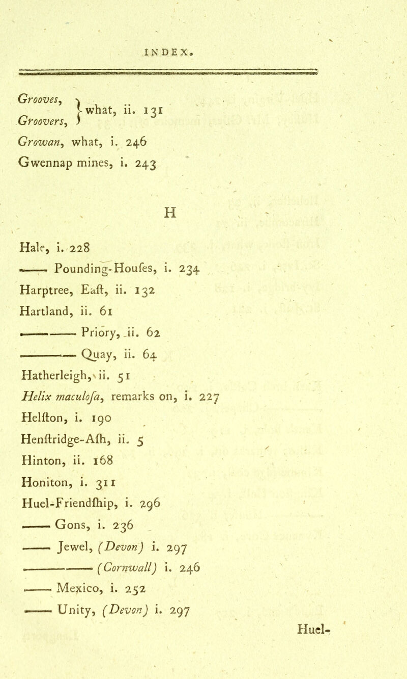 Grooves, \ >what, ii. 131 Groovers, ) Growan, what, i. 246 Gwennap mines, i. 243 H Hale, i. 228 Pounding-Houfes, i. 234 Harptree, Eaft, ii. 132 Hartland, ii. 61 Priory, _ii. 62 Quay, ii. 64 Hatherleigh, ii. 51 Helix maculofa, remarks on, i. 227 Helfton, i. 190 Henftridge-Afh, ii. 5 Hinton, ii. 168 Honiton, i. 311 Huel-Friendfhip, i. 296 Gons, i. 236 Jewel, (Devon) i. 297 (Cornwall) i. 246 Mexico, i. 252 Unity, (Devon) i. 297 Hucl-