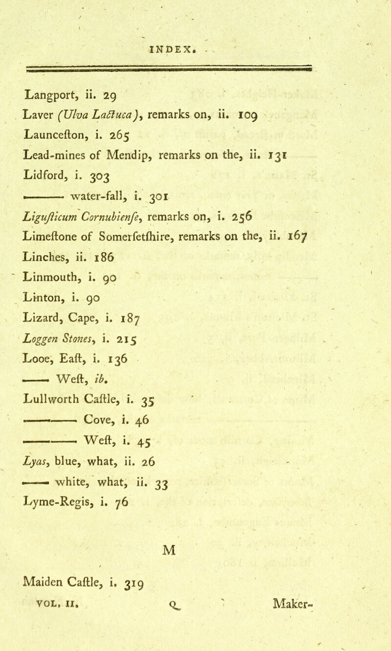 Langport, ii. 29 Laver (IJlva Laftuca), remarks on, ii. 109 Launcefton, i. 265 Lead-mines of Mend ip, remarks on the, ii. 131 Lidford, i. 303 water-fall, i. 301 Ligufticum Cornubienfe, remarks on, i. 256 Limeftone of Somerfetfhire, remarks on the, ii. 167 Linches, ii. 186 Linmouth, i. 90 Linton, i. 90 Lizard, Cape, i. 187 Loggen St one r, i. 215 Looe, Eaft, i. 136 Weft, ib. Lullworth Caftle, i. 35 — Cove, i. 46 ■' ■■■■ Weft, i. 45 Lyas, blue, what, ii. 26 — white, what, ii. 33 Lyme-Regis, i. 76 M Maiden Caftle, i. 319 VOL. II, Maker-