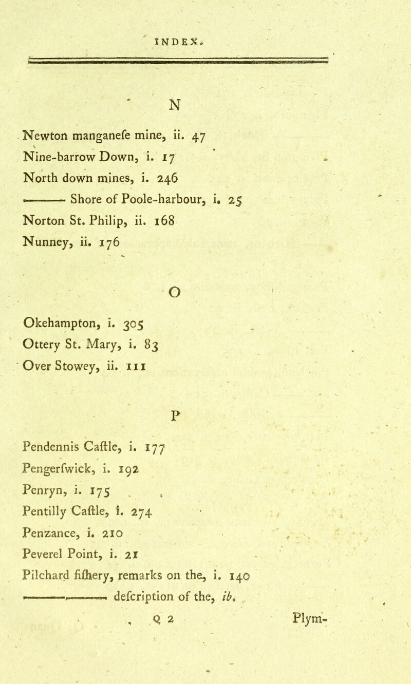 N Newton manganefe mine, ii. 47 \ s Nine-barrow Down, i. 17 North down mines, i. 246 Shore of Poole-harbour, i. 25 Norton St. Philip, ii. 168 Nunney, ii. 176 o Okehampton, i. 305 Ottery St. Mary, i. 83 Over Stowey, ii. 111 P Pendennis Caftle, i. 177 Pengerfwick, i. 192 Penryn, i. 175 Pentilly Caftle, i. 274 Penzance, i. 210 Peverel Point, i. 21 Pilchard fifhery, remarks on the, i. 140 * description of the, ib. , Q 2 Ply