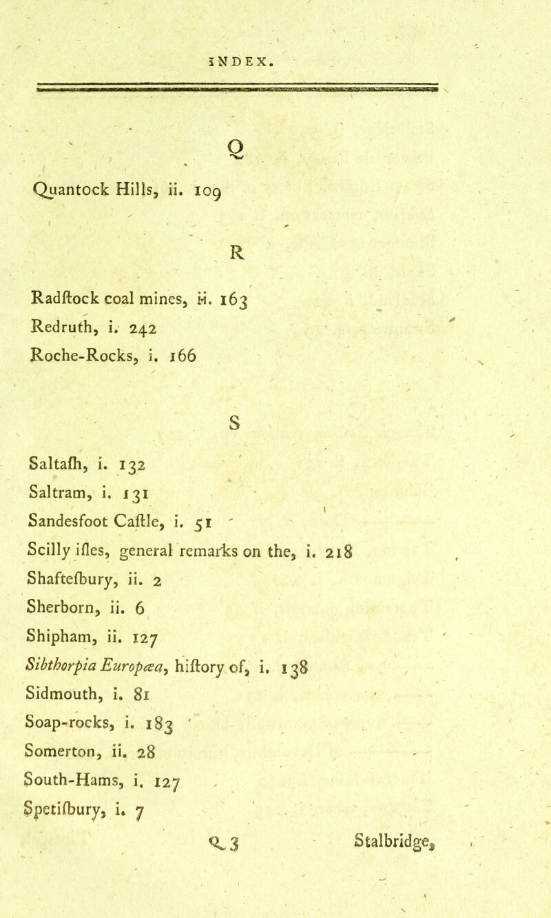 Q Quantock Hills, ii. 109 R Radftock coal mines, i»i. 163 Redruth, i. 242 Roche-Rocks, i. 166 S Saltafh, i. 132 Saltram, i. 131 \ Sandesfoot Cattle, i. 51 ' Scilly ifles, general remains on the, i. 218 Shaftefbury, ii. 2 Sherborn, ii. 6 Shipham, ii. 127 Sibthorpia Europaa^ hiftory of, i. 138 Sidmouth, i. 81 Soap-rocks, i. 183 ' Somerton, ii. 28 South-Hams, i. 127 Spetifbury, i. 7 ^ 3 Stalbridge^