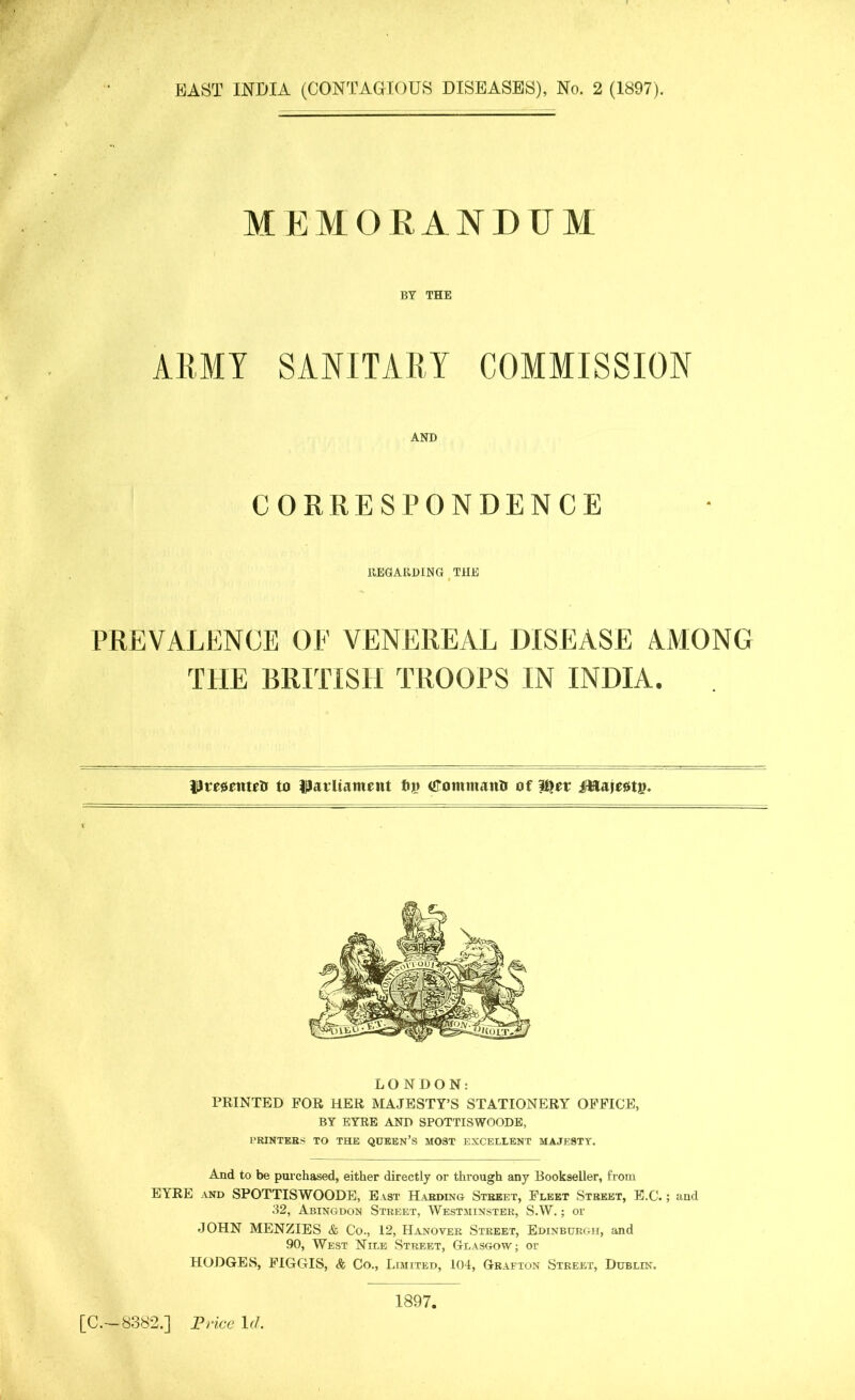 EAST INDIA (CONTAGIOUS DISEASES), No. 2 (1897). MEMORANDUM BY THE ARMY SANITARY COMMISSION AND CORRESPONDENCE REGARDING THE PREVAEENCE OF VENEREAL DISEASE AMONG THE BRITISH TROOPS IN INDIA. prejsenteti to parliament (fommaitft of l^et ifttajeattn LONDON: PRINTED FOR HER MAJESTY’S STATIONERY OFFICE, BY EYRE AND SPOTTISWOODE, PRINTERS TO THE QUEEN’S MOST EXCELLENT MAJESTY. And to be purchased, either directly or through any Bookseller, from EYRE and SPOTTISWOODE, East Harding Street, Fleet Street, E.C.; and 32, Abingdon Street, Westminster, S.W.; or JOHN MENZIES & Co., 12, Hanover Street, Edinburgh, and 90, West Nile Street, Glasgow; or HODGES, FIGGIS, & Co., Limited, 104, Grafton Street, Dublin. [C.— 8382.] Price If/. 1897,