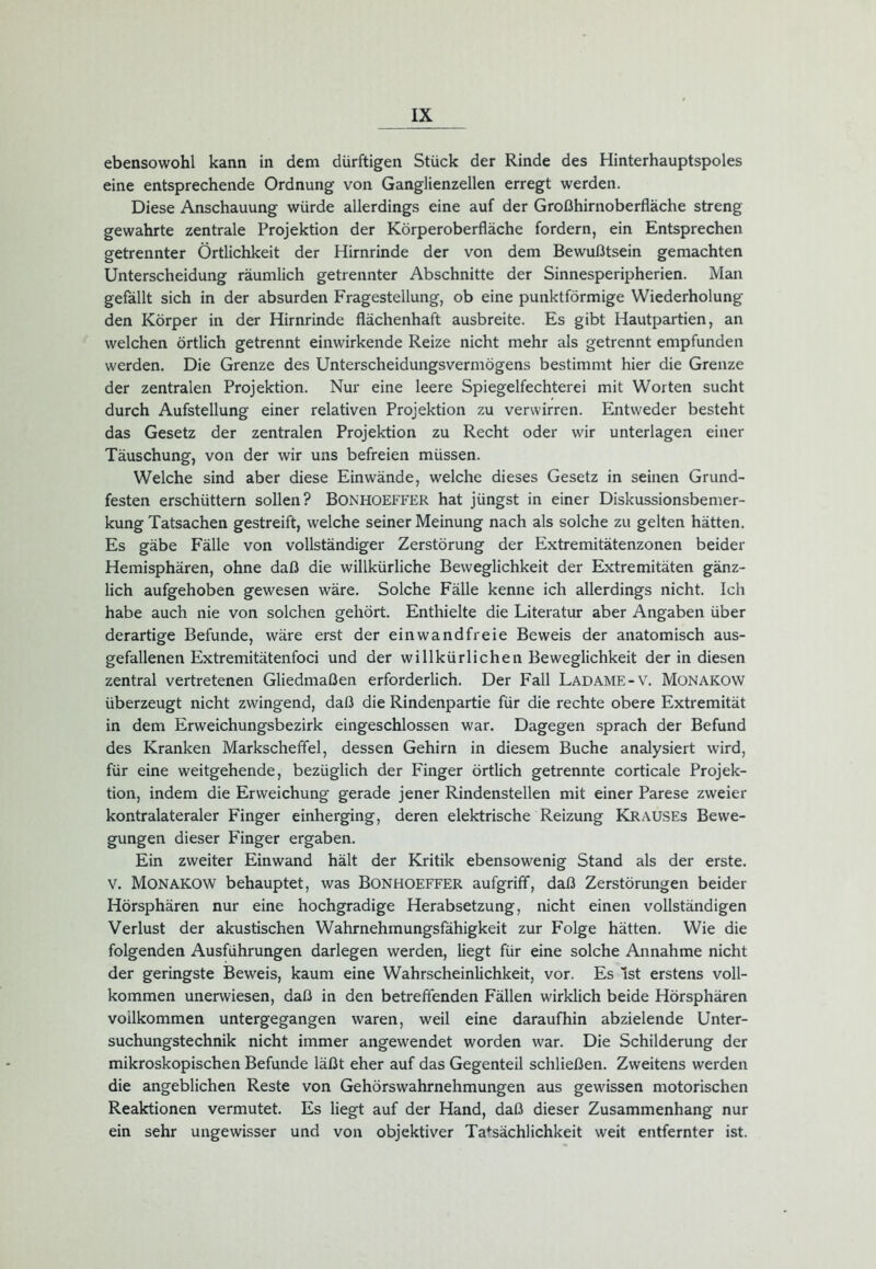 ebensowohl kann in dem dürftigen Stück der Rinde des Hinterhauptspoles eine entsprechende Ordnung von Ganglienzellen erregt werden. Diese Anschauung würde allerdings eine auf der Großhirnoberfläche streng gewahrte zentrale Projektion der Körperoberfläche fordern, ein Entsprechen getrennter Örtlichkeit der Hirnrinde der von dem Bewußtsein gemachten Unterscheidung räumlich getrennter Abschnitte der Sinnesperipherien. Man gefällt sich in der absurden Fragestellung, ob eine punktförmige Wiederholung den Körper in der Hirnrinde flächenhaft ausbreite. Es gibt Hautpartien, an welchen örtlich getrennt einwirkende Reize nicht mehr als getrennt empfunden werden. Die Grenze des Unterscheidungsvermögens bestimmt hier die Grenze der zentralen Projektion. Nur eine leere Spiegelfechterei mit Worten sucht durch Aufstellung einer relativen Projektion zu verwirren. Entweder besteht das Gesetz der zentralen Projektion zu Recht oder wir unterlagen einer Täuschung, von der wir uns befreien müssen. Welche sind aber diese Einwände, welche dieses Gesetz in seinen Grund- festen erschüttern sollen? BONHOEFFER hat jüngst in einer Diskussionsbemer- kung Tatsachen gestreift, welche seiner Meinung nach als solche zu gelten hätten. Es gäbe Fälle von vollständiger Zerstörung der Extremitätenzonen beider Hemisphären, ohne daß die willkürliche Beweglichkeit der Extremitäten gänz- lich aufgehoben gewesen wäre. Solche Fälle kenne ich allerdings nicht. Ich habe auch nie von solchen gehört. Enthielte die Literatur aber Angaben über derartige Befunde, wäre erst der einwandfreie Beweis der anatomisch aus- gefallenen Extremitätenfoci und der willkürlichen Beweglichkeit der in diesen zentral vertretenen Gliedmaßen erforderlich. Der Fall Ladame-v. Monakow überzeugt nicht zwingend, daß die Rindenpartie für die rechte obere Extremität in dem Erweichungsbezirk eingeschlossen war. Dagegen sprach der Befund des Kranken Markscheffel, dessen Gehirn in diesem Buche analysiert wird, für eine weitgehende, bezüglich der Finger örtlich getrennte corticale Projek- tion, indem die Erweichung gerade jener Rindenstellen mit einer Parese zweier kontralateraler Finger einherging, deren elektrische Reizung Krauses Bewe- gungen dieser Finger ergaben. Ein zweiter Einwand hält der Kritik ebensowenig Stand als der erste. V. Monakow behauptet, was Bonhoeffer aufgriff, daß Zerstörungen beider Hörsphären nur eine hochgradige Herabsetzung, nicht einen vollständigen Verlust der akustischen Wahrnehmungsfähigkeit zur Folge hätten. Wie die folgenden Ausführungen darlegen werden, liegt für eine solche Annahme nicht der geringste Beweis, kaum eine Wahrscheinlichkeit, vor. Es Ist erstens voll- kommen unerwiesen, daß in den betreffenden Fällen wirklich beide Hörsphären vollkommen untergegangen waren, weil eine daraufhin abzielende Unter- suchungstechnik nicht immer angewendet worden war. Die Schilderung der mikroskopischen Befunde läßt eher auf das Gegenteil schließen. Zweitens werden die angeblichen Reste von Gehörswahrnehmungen aus gewissen motorischen Reaktionen vermutet. Es liegt auf der Hand, daß dieser Zusammenhang nur ein sehr ungewisser und von objektiver Tatsächlichkeit weit entfernter ist.