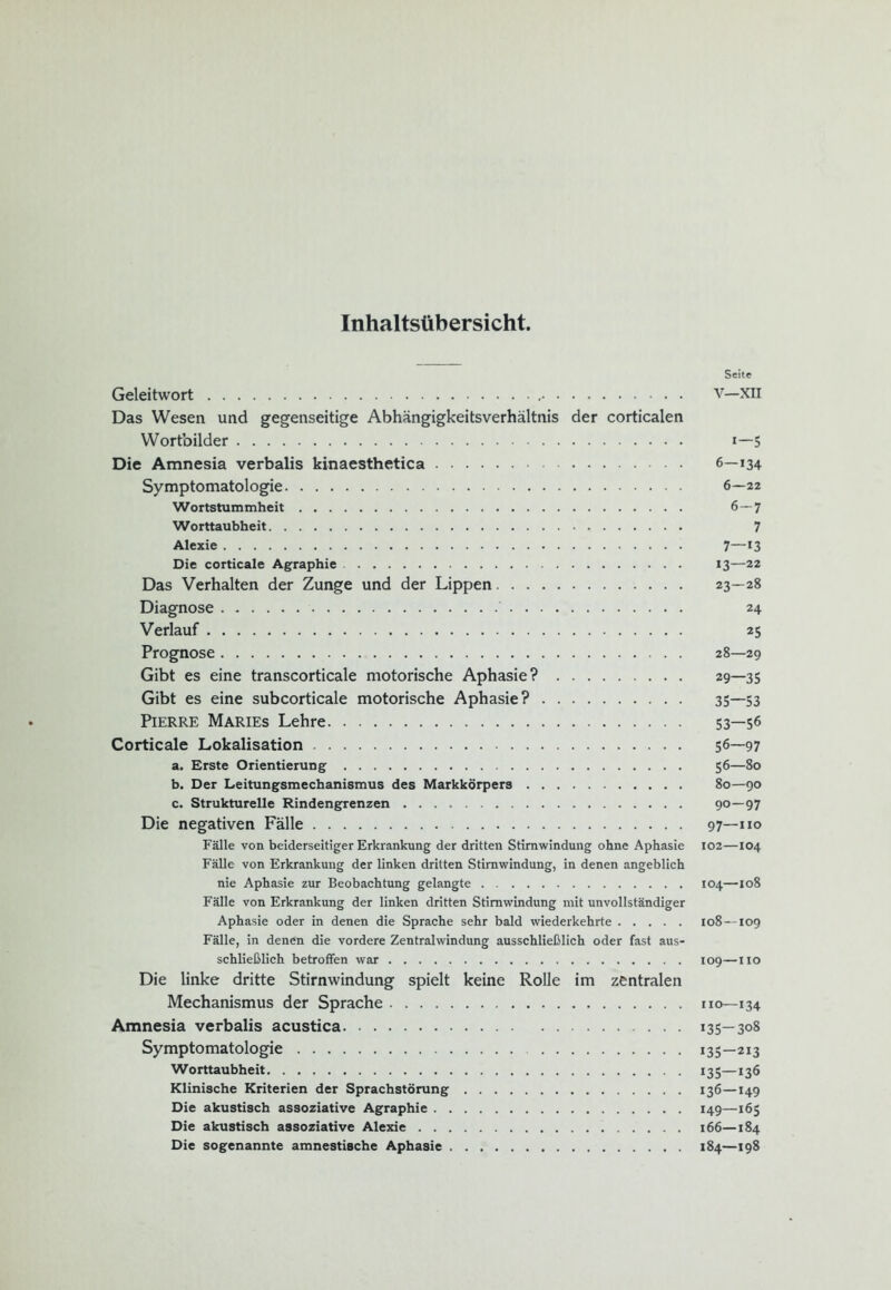 Inhaltsübersicht, Seite Geleitwort v—XII Das Wesen und gegenseitige Abhängigkeitsverhältnis der corticalen Wortbilder 1—5 Die Amnesia verbalis kinaesthetica 6—134 Symptomatologie 6—22 Wortstummheit 6—7 Worttaubheit 7 Alexie 7—*3 Die corticale Agraphie 13—22 Das Verhalten der Zunge und der Lippen 23—28 Diagnose ' 24 Verlauf 25 Prognose 28—29 Gibt es eine transcorticale motorische Aphasie? 29—35 Gibt es eine subcorticale motorische Aphasie? 35—53 Pierre Maries Lehre 53—56 Corticale Lokalisation 56—97 a. Erste Orientierung 56—80 b. Der Leitungsmechanismus des Markkörpers 80—90 c. Strukturelle Rindengrenzen 90—97 Die negativen Fälle 97—110 Fälle von beiderseitiger Erkrankung der dritten Stimwindung ohne Aphasie 102—104 Fälle von Erkrankung der linken dritten Stirnwindung, in denen angeblich nie Aphasie zur Beobachtung gelangte 104—108 Fälle von Erkrankung der linken dritten Stimwindung mit unvollständiger Aphasie oder in denen die Sprache sehr bald wiederkehrte 108 —109 Fälle, in denen die vordere Zentralwindung ausschließlich oder fast aus- schließlich betroffen war 109—110 Die linke dritte Stirnwindung spielt keine Rolle im zentralen Mechanismus der Sprache 110—134 Amnesia verbalis acustica 135—308 Symptomatologie 135—213 Worttaubheit 135—136 Klinische Kriterien der Sprachstörung 136—149 Die akustisch assoziative Agraphie 149—165 Die akustisch assoziative Alexie 166—184 Die sogenannte amnestische Aphasie 184—198