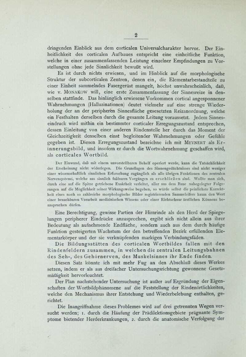 dringenden Einblick aus dem corticalen Universalcharakter hervor. Der Ein- heitlichkeit des corticalen Aufbaues entspricht eine einheitliche Funktion, welche in einer zusammenfassenden Leistung einzelner Empfindungen zu Vor- stellungen ohne jede Sinnlichkeit bewußt wird. Es ist durch nichts erwiesen, und im Hinblick auf die morphologische Struktur der subcorticalen Zentren, denen ein, die Elementarbestandteile zu einer Einheit sammelndes Fasergerüst mangelt, höchst unwahrscheinlich, daß, wie v. Monakow will, eine erste Zusammenfassung der Sinnesreize in den- selben stattfinde. Das hinlänglich erwiesene Vorkommen cortical angesponnener Wahrnehmungen (Halluzinationen) deutet vielmehr auf eine strenge Wieder- holung der an der peripheren Sinnesfläche gesesetzten Reizanordnung, welche ein Festhalten derselben durch die gesamte Leitung voraussetzt. Jedem Sinnes- eindruck wird mithin ein bestimmter corticaler Erregungszustand entsprechen, dessen Einleitung von einer anderen Rindenstelle her durch das Moment der Gleichzeitigkeit denselben einst begleitender Wahrnehmungen oder Gefühle gegeben ist. Diesen Erregungszustand bezeichne ich mit Meynert als Er- innerungsbild, und insofern er durch die Wortwahrnehmung geschaffen wird, als corticales Wortbild. Der Einwand, daß mit einem unvorstellbaren Behelf operiert werde, kann die Tatsächlichkeit der Erscheinung nicht widerlegen. Die Grundlagen des Sinnengedächtnisses sind nicht weniger einer wissenschaftlich sinnlichen Erforschung zugänglich als alle übrigen Funktionen des zentralen Nervensystems, welche aus sinnlich faßbaren Vorgängen zu erschließen sind. Wollte man sich, durch eine auf die Spitze getriebene Exaktheit verleitet, aller aus dem Baue nahegelegter Folge- rungen auf die Möglichkeit seiner Wirkungsweise begeben, so würde selbst die peinlichste Korrekt- heit eines noch so zahlreiche morphologische Bilder registrierenden Sammeleifers kaum den Wert einer brauchbaren Vorarbeit medizinischen Wissens oder einer Richtschnur ärztlichen Könnens be- anspruchen dürfen. Eine Berechtigung, gewisse Partien der Hirnrinde als den Herd der Spiege- lungen peripherer Eindrücke anzusprechen, ergibt sich nicht allein aus ihrer Bedeutung als aufnehmende Endfläche, sondern auch aus dem durch häufige Funktion gesteigerten Wachstum der den betreffenden Bezirk erfüllenden Ele- mentarkörper und der sie verknüpfenden markigen Verbindungsfäden. Die Bildungsstätten des corticalen Wortbildes fallen mit den Rindenfeldern zusammen, in welchen die zentralen Leitungsbahnen des Seh-, des Gehörnerven, des Muskelsinnes ihr Ende finden. Diesen Satz könnte ich mit mehr Fug an den Abschluß dieses Werkes setzen, indem er als aus dreifacher Untersuchungsrichtung gewonnene Gesetz- mäßigkeit hervorleuchtet. Der Plan nachstehender Untersuchung ist außer auf Ergründung der Eigen- schaften der Wortbildphänomene auf die Feststellung der Rindenörtlichkeiten, welche den Mechanismus ihrer Entstehung und Wiederbelebung enthalten, ge- richtet. Die Inangriffnahme dieses Problemes wird auf drei getrennten Wegen ver- sucht werden; i. durch die Häufung der Prädilektionsgebiete prägnante Sym- ptome bietender Herderkrankungen, 2. durch die anatomische Verfolgung der