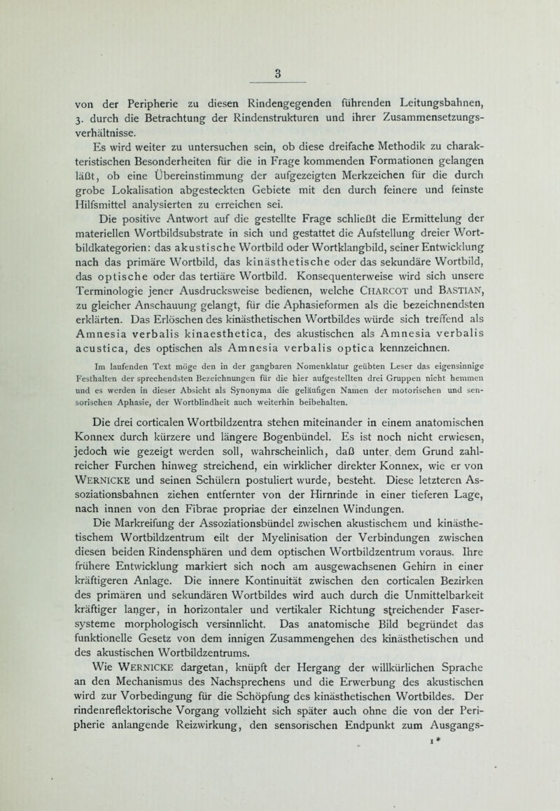 von der Peripherie zu diesen Rindengegenden führenden Leitungsbahnen, 3. durch die Betrachtung der Rindenstrukturen und ihrer Zusammensetzungs- verhältnisse. Es wird weiter zu untersuchen sein, ob diese dreifache Methodik zu charak- teristischen Besonderheiten für die in Frage kommenden Formationen gelangen läßt, ob eine Übereinstimmung der aufgezeigten Merkzeichen für die durch grobe Lokalisation abgesteckten Gebiete mit den durch feinere und feinste Hilfsmittel analysierten zu erreichen sei. Die positive Antwort auf die gestellte Frage schließt die Ermittelung der materiellen Wortbildsubstrate in sich und gestattet die Aufstellung dreier Wort- bildkategorien: das akustische Wortbild oder Wortklangbild, seiner Entwicklung nach das primäre Wortbild, das kinästhetische oder das sekundäre Wortbild, das optische oder das tertiäre Wortbild. Konsequenterweise wird sich unsere Terminologie jener Ausdrucksweise bedienen, welche ClIARCOT und BASTIAN, zu gleicher Anschauung gelangt, für die Aphasieformen als die bezeichnendsten erklärten. Das Erlöschen des kinästhetischen Wortbildes würde sich treffend als Amnesia verbalis kinaesthetica, des akustischen als Amnesia verbalis acustica, des optischen als Amnesia verbalis optica kennzeichnen. Im laufenden Text möge den in der gangbaren Nomenklatur geübten Leser das eigensinnige Festhalten der sprechendsten Bezeichnungen für die hier aufgestellten drei Gruppen nicht hemmen und es werden in dieser Absicht als Synonyma die geläufigen Namen der motorischen und sen- sorischen Aphasie, der Wortblindheit auch weiterhin beibehalten. Die drei corticalen Wortbildzentra stehen miteinander in einem anatomischen Konnex durch kürzere und längere Bogenbündel. Es ist noch nicht erwiesen, jedoch wie gezeigt werden soll, wahrscheinlich, daß unter, dem Grund zahl- reicher Furchen hinweg streichend, ein wirklicher direkter Konnex, wie er von Wernicke und seinen Schülern postuliert wurde, besteht. Diese letzteren As- soziationsbahnen ziehen entfernter von der Hirnrinde in einer tieferen Lage, nach innen von den Fibrae propriae der einzelnen Windungen. Die Markreifung der Assoziationsbündel zwischen akustischem und kinästhe- tischem Wortbildzentrum eilt der Myelinisation der Verbindungen zwischen diesen beiden Rindensphären und dem optischen Wortbildzentrum voraus. Ihre frühere Entwicklung markiert sich noch am ausgewachsenen Gehirn in einer kräftigeren Anlage. Die innere Kontinuität zwischen den corticalen Bezirken des primären und sekundären Wortbildes wird auch durch die Unmittelbarkeit kräftiger langer, in horizontaler und vertikaler Richtung streichender Faser- systeme morphologisch versinnlicht. Das anatomische Bild begründet das funktionelle Gesetz von dem innigen Zusammengehen des kinästhetischen und des akustischen Wortbildzentrums. Wie Wernicke dargetan, knüpft der Hergang der willkürlichen Sprache an den Mechanismus des Nachsprechens und die Erwerbung des akustischen wird zur Vorbedingung für die Schöpfung des kinästhetischen Wortbildes. Der rindenreflektorische Vorgang vollzieht sich später auch ohne die von der Peri- pherie anlangende Reizwirkung, den sensorischen Endpunkt zum Ausgangs- 1