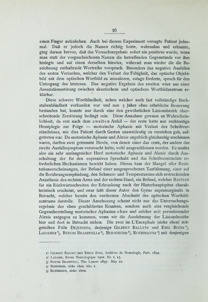 einen Finger aufzuheben. Auch bei diesem Experiment versagte Patient jedes- mal. Daß er jedoch die Namen richtig hörte, wahrnahm und erkannte, ging daraus hervor, daß das Versuchsergebnis sofort ein positives wurde, wenn man statt der vorgeschriebenen Namen die betreffenden Gegenstände vor ihm hinlegte und auf einen derselben hinwies, während man wieder die die Be- zeichnung enthaltende Wortreihe vorsprach. Besonders das negative Ausfallen des ersten Versuches, welcher den Verlust der Fähigkeit, das optische Objekt- bild mit dem optischen Wortbild zu assoziieren, zutage förderte, sprach für den Untergang des letzteren. Das negative Ergebnis des zweiten wäre aus einer Assoziationsstörung zwischen akustischem und optischem Wortbildzentrum er- klärbar. Diese schwere Wortblindheit, neben welcher auch fast vollständige Buch- stabenblindheit vorhanden war und nun 5 Jahre ohne erhebliche Besserung bestanden hat, konnte nur durch eine den gewöhnlichen Läsionsbezirk über- schreitende Zerstörung bedingt sein. Diese Annahme gewann an Wahrschein- lichkeit, da erst nach dem zweiten Anfall — der erste hatte nur rechtseitige Hemiplegie zur Folge — motorische Aphasie mit Verlust des Schriftver- ständnisses, wie dies Patient durch Gesten unzweideutig zu verstehen gab, auf- getreten war. Da motorische Aphasie und Alexie angeblich gleichzeitig erschienen waren, durften zwei getrennte Herde, von denen einer das erste, der andere das zweite Ausfallssymptom verursacht hätte, wohl ausgeschlossen werden. Es mußte also ein sehr umfangreicher Herd motorische Aphasie und Alexie durch Aus- schaltung der für den expressiven Sprachakt und das Schriftverständnis er- forderlichen Mechanismen bewirkt haben. Hierzu kam der Mangel aller Resti- tutionserscheinungen, der Befund einer ausgesprochenen Tastlähmung, einer auf die Berührungsempfindung, den Schmerz- und Temperatursinn sich erstreckenden Anästhesie des rechten Arms und der rechten Hand, ein Befund, welcher Bastian für ein Rückwärtsschreiten der Erkrankung nach der Hinterhauptspitze charak- teristisch erscheint, und zwar faßt dieser Autor den Gyrus supramarginalis in Betracht, welcher bereits den vordersten Abschnitt des optischen Wortbild- zentrums darstelle. Dieser Anschauung scheint nicht nur das Untersuchungs- ergebnis des eben geschilderten Kranken, sondern auch eine vergleichende Gegenüberstellung motorischer Aphasien ohne und solcher mit persistierender Alexie entgegen zu kommen, wenn wir die Ausdehnung der Läsionsbezirke hier und dort in Betracht ziehen. Die zwei im L’Encephale (siehe oben) mit- geteilten Fälle Düjerines, derjenige Gilbert Ballets und Emil Boixs 5), Ladames1 2 3), Byrom Bramwells3), Bernheims4 5), Rothmanns5) mit denjenigen 1) Gilbert Ballet und Emile Boix, Archives de Neurologie, Paris 1892. 2) Ladame, Revue Neurologique 1902. Nr. 1, 13. 3) Byrom Bramwell, The Lancet 1897. May 22. 4) Bernheim, siehe oben Abs. 1. 5) Rothmann, siehe oben.