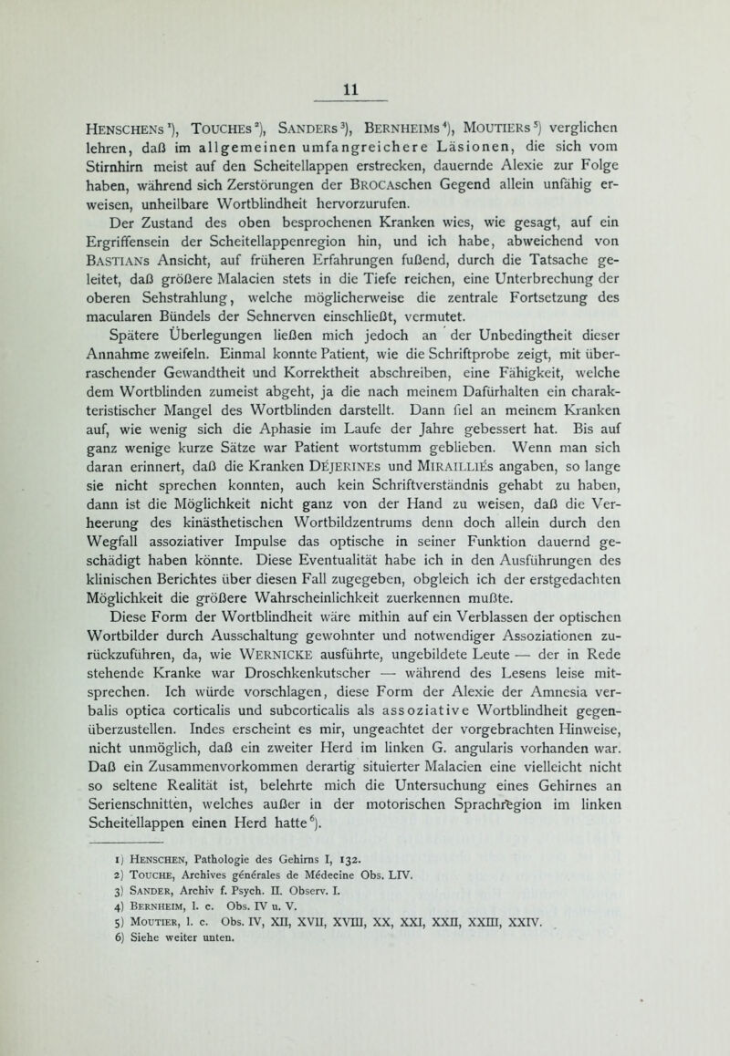 Henschens1), Touches2), Sanders3), Bernheims4), Moutiers5) verglichen lehren, daß im allgemeinen umfangreichere Läsionen, die sich vom Stirnhirn meist auf den Scheitellappen erstrecken, dauernde Alexie zur Folge haben, während sich Zerstörungen der BROCAschen Gegend allein unfähig er- weisen, unheilbare Wortblindheit hervorzurufen. Der Zustand des oben besprochenen Kranken wies, wie gesagt, auf ein Ergriffensein der Scheitellappenregion hin, und ich habe, abweichend von Bastians Ansicht, auf früheren Erfahrungen fußend, durch die Tatsache ge- leitet, daß größere Malacien stets in die Tiefe reichen, eine Unterbrechung der oberen Sehstrahlung, welche möglicherweise die zentrale Fortsetzung des macularen Bündels der Sehnerven einschließt, vermutet. Spätere Überlegungen ließen mich jedoch an der Unbedingtheit dieser Annahme zweifeln. Einmal konnte Patient, wie die Schriftprobe zeigt, mit über- raschender Gewandtheit und Korrektheit abschreiben, eine Fähigkeit, welche dem Wortblinden zumeist abgeht, ja die nach meinem Dafürhalten ein charak- teristischer Mangel des Wortblinden darstellt. Dann fiel an meinem Kranken auf, wie wenig sich die Aphasie im Laufe der Jahre gebessert hat. Bis auf ganz wenige kurze Sätze war Patient wortstumm geblieben. Wenn man sich daran erinnert, daß die Kranken Dejerines und MlRAlLLlEs angaben, so lange sie nicht sprechen konnten, auch kein Schriftverständnis gehabt zu haben, dann ist die Möglichkeit nicht ganz von der Hand zu weisen, daß die Ver- heerung des kinästhetischen Wortbildzentrums denn doch allein durch den Wegfall assoziativer Impulse das optische in seiner Funktion dauernd ge- schädigt haben könnte. Diese Eventualität habe ich in den Ausführungen des klinischen Berichtes über diesen Fall zugegeben, obgleich ich der erstgedachten Möglichkeit die größere Wahrscheinlichkeit zuerkennen mußte. Diese Form der Wortblindheit wäre mithin auf ein Verblassen der optischen Wortbilder durch Ausschaltung gewohnter und notwendiger Assoziationen zu- rückzuführen, da, wie WERNICKE ausführte, ungebildete Leute — der in Rede stehende Kranke war Droschkenkutscher — während des Lesens leise mit- sprechen. Ich würde vorschlagen, diese Form der Alexie der Amnesia ver- balis optica corticalis und subcorticalis als assoziative Wortblindheit gegen- überzustellen. Indes erscheint es mir, ungeachtet der vorgebrachten Hinweise, nicht unmöglich, daß ein zweiter Herd im linken G. angularis vorhanden war. Daß ein Zusammenvorkommen derartig situierter Malacien eine vielleicht nicht so seltene Realität ist, belehrte mich die Untersuchung eines Gehirnes an Serienschnitten, welches außer in der motorischen Sprachrfegion im linken Scheitellappen einen Herd hatte6). 1) Henschen, Pathologie des Gehirns I, 132. 2) Touche, Archives g€n£rales de M6decine Obs. LIV. 3) Sander, Archiv f. Psych. II. Observ. I. 4) Bernheim, 1. c. Obs. IV u. V. 5) moutier, 1. c. Obs. iv, xn, xvh, xvm, xx, xxi, xxn, xxm, XXIV. 6) Siehe weiter unten.