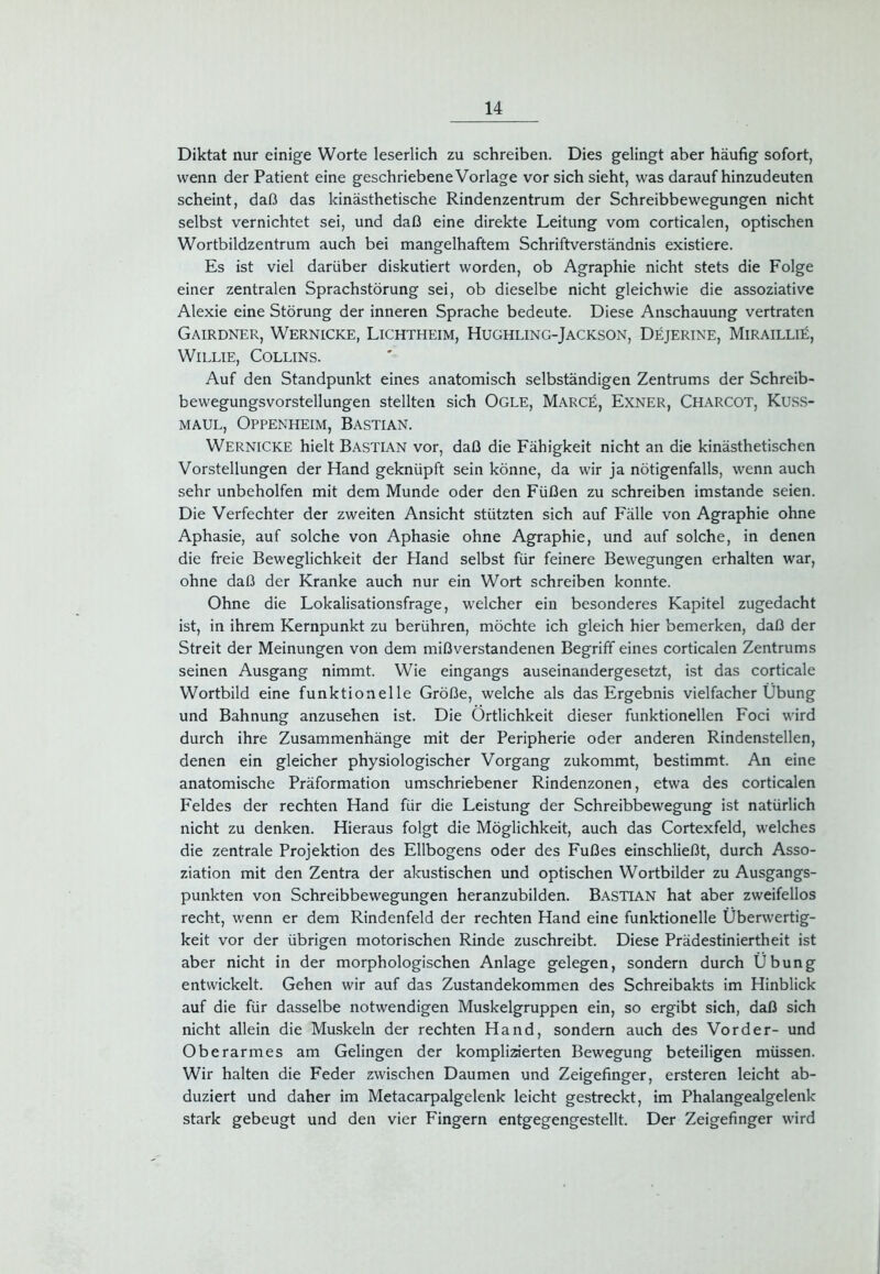 Diktat nur einige Worte leserlich zu schreiben. Dies gelingt aber häufig sofort, wenn der Patient eine geschriebene Vorlage vor sich sieht, was daraufhinzudeuten scheint, daß das kinästhetische Rindenzentrum der Schreibbewegungen nicht selbst vernichtet sei, und daß eine direkte Leitung vom corticalen, optischen Wortbildzentrum auch bei mangelhaftem Schriftverständnis existiere. Es ist viel darüber diskutiert worden, ob Agraphie nicht stets die Folge einer zentralen Sprachstörung sei, ob dieselbe nicht gleichwie die assoziative Alexie eine Störung der inneren Sprache bedeute. Diese Anschauung vertraten Gairdner, Wernicke, Lichtheim, Hughling-Jackson, Dejerine, Mirailli£, WlLLIE, COLLINS. Auf den Standpunkt eines anatomisch selbständigen Zentrums der Schreib- bewegungsvorstellungen stellten sich Ogle, Marce, Exner, Charcot, Kuss- maul, Oppenheim, Bastian. Wernicke hielt Bastian vor, daß die Fähigkeit nicht an die kinästhetischen Vorstellungen der Hand geknüpft sein könne, da wir ja nötigenfalls, wenn auch sehr unbeholfen mit dem Munde oder den Füßen zu schreiben imstande seien. Die Verfechter der zweiten Ansicht stützten sich auf Fälle von Agraphie ohne Aphasie, auf solche von Aphasie ohne Agraphie, und auf solche, in denen die freie Beweglichkeit der Hand selbst für feinere Bewegungen erhalten war, ohne daß der Kranke auch nur ein Wort schreiben konnte. Ohne die Lokalisationsfrage, welcher ein besonderes Kapitel zugedacht ist, in ihrem Kernpunkt zu berühren, möchte ich gleich hier bemerken, daß der Streit der Meinungen von dem mißverstandenen Begriff eines corticalen Zentrums seinen Ausgang nimmt. Wie eingangs auseinandergesetzt, ist das corticale Wortbild eine funktionelle Größe, welche als das Ergebnis vielfacher Übung und Bahnung anzusehen ist. Die Örtlichkeit dieser funktionellen Foci wird durch ihre Zusammenhänge mit der Peripherie oder anderen Rindenstellen, denen ein gleicher physiologischer Vorgang zukommt, bestimmt. An eine anatomische Präformation umschriebener Rindenzonen, etwa des corticalen Feldes der rechten Hand für die Leistung der Schreibbewegung ist natürlich nicht zu denken. Hieraus folgt die Möglichkeit, auch das Cortexfeld, welches die zentrale Projektion des Ellbogens oder des Fußes einschließt, durch Asso- ziation mit den Zentra der akustischen und optischen Wortbilder zu Ausgangs- punkten von Schreibbewegungen heranzubilden. Bastian hat aber zweifellos recht, wenn er dem Rindenfeld der rechten Hand eine funktionelle Überwertig- keit vor der übrigen motorischen Rinde zuschreibt. Diese Prädestiniertheit ist aber nicht in der morphologischen Anlage gelegen, sondern durch Übung entwickelt. Gehen wir auf das Zustandekommen des Schreibakts im Hinblick auf die für dasselbe notwendigen Muskelgruppen ein, so ergibt sich, daß sich nicht allein die Muskeln der rechten Hand, sondern auch des Vorder- und Oberarmes am Gelingen der komplizierten Bewegung beteiligen müssen. Wir halten die Feder zwischen Daumen und Zeigefinger, ersteren leicht ab- duziert und daher im Metacarpalgelenk leicht gestreckt, im Phalangealgelenk stark gebeugt und den vier Fingern entgegengestellt. Der Zeigefinger wird