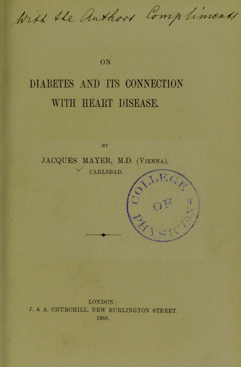 ON DIABETES AND ITS CONNECTION WITH HEART DISEASE. BY JACQUES MAYER, M.D. (Vienna), LONDON: J. & A. CHURCHILL, NEW BURLINGTON STREET. 1888.