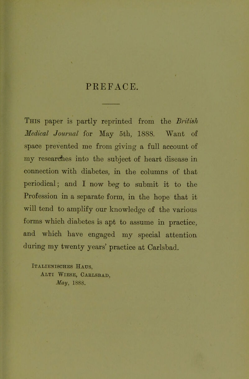 PREFACE. This paper is partly reprinted from the British Medical Journal for May 5th, 1888. Want of space prevented me from giving a full account of my researches into the subject of heart disease in connection with diabetes, in the columns of that periodical; and I now beg to submit it to the Profession in a separate form, in the hope that it will tend to amplify our knowledge of the various forms which diabetes is apt to assume in practice, and which have engaged my special attention during my twenty years’ practice at Carlsbad. Italienisches Haus, Alti Wiese, Caklsbad, May, 1888.