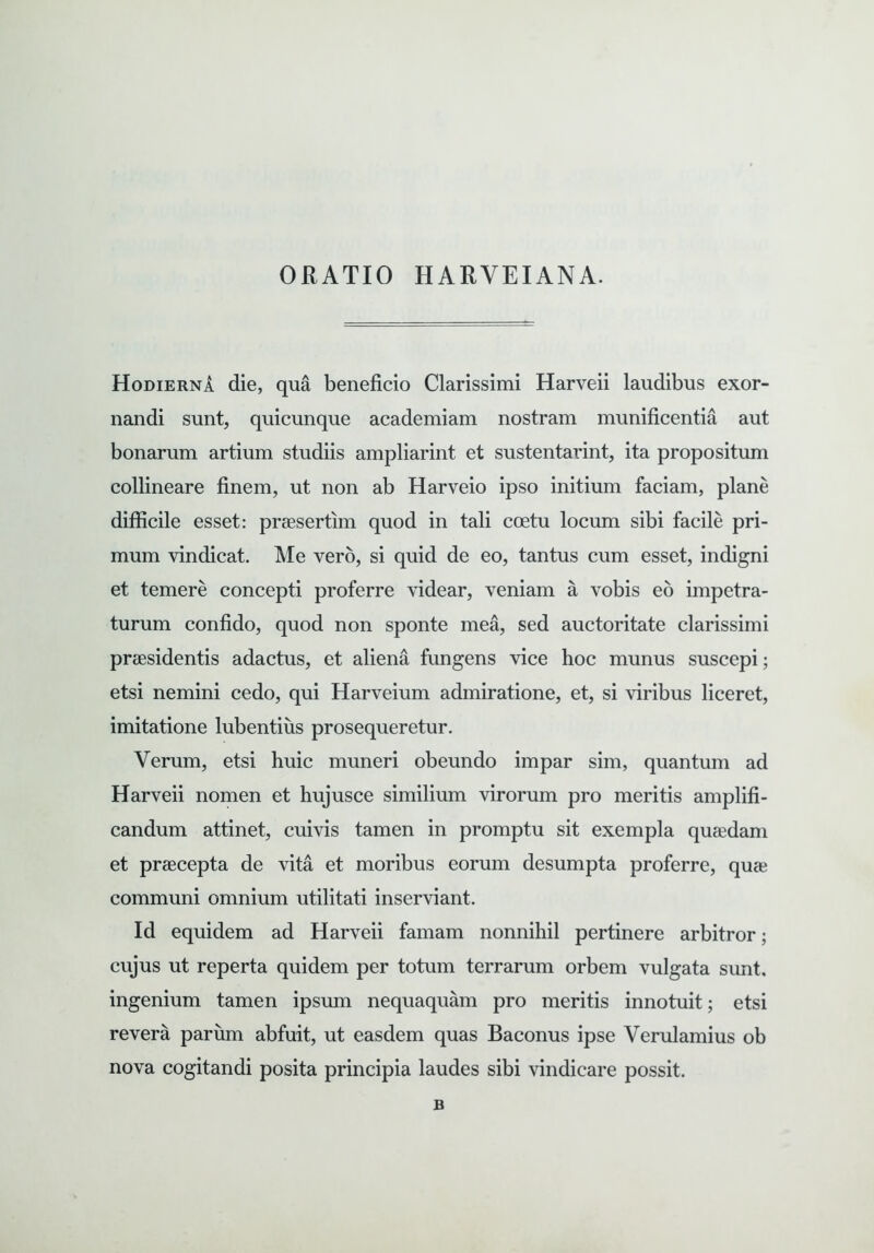 ORATIO HARYEIANA. Hodierna die, qua beneficio Clarissimi Harveii laudibus exor- nandi sunt, quicunque academiam nostram munificentia aut bonarum artium studiis ampliarint et sustentarint, ita propositum collineare finem, ut non ab Harveio ipso initium faciam, plane difficile esset: prsesertim quod in tali coetu locum sibi facile pri- mum vindicat. Me vero, si quid de eo, tantus cum esset, indigni et temere concepti proferre videar, veniam a vobis eo impetra- turum confido, quod non sponte mea, sed auctoritate clarissimi praesidentis adactus, et aliena fungens vice hoc munus suscepi; etsi nemini cedo, qui Harveium admiratione, et, si viribus liceret, imitatione lubentius prosequeretur. Verum, etsi huic muneri obeundo impar sim, quantum ad Harveii nomen et hujusce similium virorum pro meritis amplifi- candum attinet, cuivis tamen in promptu sit exempla quaedam et praecepta de vita et moribus eorum desumpta proferre, quae communi omnium utilitati inserviant. Id equidem ad Harveii famam nonnihil pertinere arbitror; cujus ut reperta quidem per totum terrarum orbem vulgata sunt, ingenium tamen ipsum nequaquam pro meritis innotuit; etsi revera parum abfuit, ut easdem quas Baconus ipse Verulamius ob nova cogitandi posita principia laudes sibi vindicare possit. B