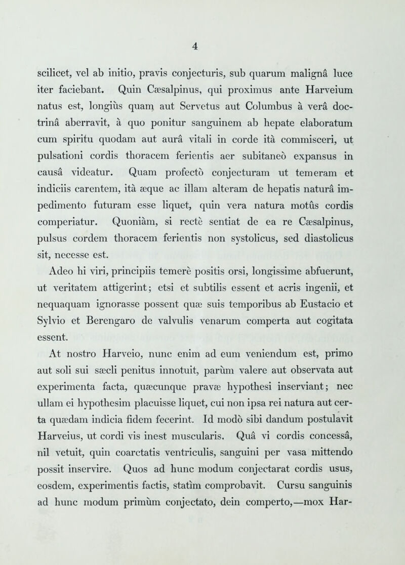 scilicet, vel ab initio, pravis conjecturis, sub quarum maligna luce iter faciebant. Quin Caesalpinus, qui proximus ante Harveium natus est, longius quam aut Servetus aut Columbus a vera doc- trina aberravit, a quo ponitur sanguinem ab hepate elaboratum cum spiritu quodam aut aura vitali in corde ita commisceri, ut pulsationi cordis thoracem ferientis aer subitaneo expansus in causa videatur. Quam profecto conjecturam ut temeram et indiciis carentem, ita asque ac illam alteram de hepatis natura im- pedimento futuram esse liquet, quin vera natura motus cordis comperiatur. Quoniam, si recte sentiat de ea re Caesalpinus, pulsus cordem thoracem ferientis non systolicus, sed diastolicus sit, necesse est. Adeo hi viri, principiis temere positis orsi, longissime abfuerunt, ut veritatem attigerint; etsi et subtilis essent et acris ingenii, et nequaquam ignorasse possent quae suis temporibus ab Eustacio et Sylvio et Berengaro de valvulis venarum comperta aut cogitata essent. At nostro Harveio, nunc enim ad eum veniendum est, primo aut soli sui saecli penitus innotuit, parum valere aut observata aut experimenta facta, quaecunque pravae hypothesi inserviant; nec ullam ei hypothesim placuisse liquet, cui non ipsa rei natura aut cer- ta quaedam indicia fidem fecerint. Id modo sibi dandum postulavit Harveius, ut cordi vis inest muscularis. Qua vi cordis concessa, nil vetuit, quin coarctatis ventriculis, sanguini per vasa mittendo possit inservire. Quos ad hunc modum conjectarat cordis usus, eosdem, experimentis factis, statim comprobavit. Cursu sanguinis ad hunc modum primum conjectato, dein comperto,—mox Har-