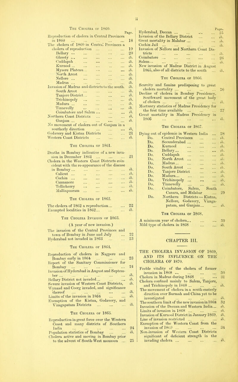 Tub Cholera of 1860- Page. jieproduction of cholera in Central Provinces in I860 18 Tlie cholera of 1860 in Central Provinces a cholera of reproduction ... ... ... 19 Bellary ... ... ... ... ... 20 Ghooty ... ... ... ... ... ih. Cuddapah ... ... ... ... ih. Kurnool... ... ... .. ... ih. Mysore Plateau... ... ... ih. North Arcot ... ... ... ... ih. Nellore ... ... ... ... ... ih. Madras ... ... ... ... ... ih. Invasion of Madras and districts to the south, ih. South Arcot ... ... ... ... ih. Tanjore District... ... ... ... ih. Trichinopoly ... ... ... ... ih. Madura ... ... ... ... ... ih. Tinnevelly ... ... ... ... ih. Coimbatore and Salem ... ... ... ih. Northern Coast Districts ... ... ... ih. Ganjam ... ... ... ... ... ih. No movement of cholera out of Ganjam in a southerly direction ... ... ... ib, Godavery and Kistna Districts ... ... 21 Westeni Coast Districts ... ... ... ih. The Cholera of 1861. Deaths in Bombay indicative of a new inva- sion in December 1861 ... ... ... 21 Cholera in the Western Coast Districts coin- cident wutli the re-appearance of the disease in Bombay... ... ... ... ... ih. Calicut ... .. ... ... ... ih. Cochin ... ... ... ... ... ih. Cannanore ... ... ... ... ih- Tellicherry ... ... ... ... ih. Malliapooram ... ... ... ... ih. The Cholera of 1862. The cholera of 1862 a reproduction... ... 22 E.xempted localities in 1862... ... ... ih. The Cholera Invasion of 1863. (A year of new invasion.) The invasion of the Central Provinces and town of Bombay in June and July ... 22 Hyderabad not invaded in 1863 ... ... 23 The Cholera of 1864 Reproduction of cholera in Nagpore and Bombay early in 1864) ... ... ... 23 Report of the Sanitary Commissioner for Bombay ... ... ... ... ... 24 I nvasion of Hyderabad in August and Septem- ber ... ... ... ... ... ... ’>b. Bellary District not invaded... ... ... ih. Severe invasion of Western Coast Districts, ih. IVynaad and Coorg invaded, and significance thereof ... ... ... ... ... ib. Limits of the invasion in 1864 ... ... ih. Exemption of the Kistna, Godavery, and V izagapatam Districts ... ... ... ih. The Cholera of 1865. Reproduction in gi-eat force over the Western Coast and many districts of Southern India ... ... ... ... ... 24 Population statistics of Bombay ... ... ih. Cholera active and moving in Bombay prior to the advent of South-West monsoon ... 25 Page. Hj'derabad, Deccan ... ... ... ... 25 Invasion of the Bellary District ... ... ih. Great mortality in Malabar ... ... ... ih. Cochin Jail ... ... ... ... ... Invasion of Nellore and Northern Coast Dis- tricts ... ... ... ... ... ih. Coimbatoi’e ... ... ... ... ... 26 Salem... ih. New invasion of Madras District in August 1865, also of all districts to the south ... ih. The Cholera of 1866. Scarcity and famine predisposing to great cholera mortality ... 26 Decline of cholera in Bombay Presidenev. Southward movement of the great body of cliolera ib. Mortuary statistics of Madras Presidency for the first time available 27 Great mortality in Madi'as Presidency in 1866 ih. The Cholera of 1867. Dying out of epidemic in Western India ... 28 Do. Central Provinces ih. Do. Secunderabad ... ih. Do. Kurnool ih. Do. Bellary. ib. Do. Cuddapah ib. Do. North Arcot ... lb. Do. Madras... ih. Do. South Arcot ... ih. Do. Tanjore District ih. Do. Madura... ih. Do. Trichinopoly ... ih. Do. Tinnevelly ih. Do. Coimbatore, Salem, South Canara, and Malabar 29 Do. Northern Districts-—Kistna, Nellore, Godavery, Vizaga- patam, and Ganjam... ib. The Cholera of 1868, A minimum year of cholera.,. 30 Mild type of cholera in 1868 ib. CHAPTER III. THE CHOLERA INVASION OF 1869, AND ITS INFLUENCE ON THE CHOLERA OF 1870. Feeble vitality of the cholera of former invasion in 1868 ... ... ... ... 30 Cholera in Madras during 1868 ... ... 31 Cholera confined mainly to Salem, Tanjore, and Trichinopoly in 1868 ... ... ... ih. The movement of cholera in a south-easterly direction over Burniah and China yet to be investigated ... ... ... ... ih. The southern limit of the new invasion in 1868 32 Invasion of the Deccan and Western India... ih. Limits of invasion in 1868 ... ... ... ih. Invasion of Kurnool District in January 1869. ih. Line of invasion restricted ... ... ... ih. Exemption of the Western Coast from the invasion of 1869 ... ... ... ... 34 Non-invasion of Western Coast Districts significant of deficient strength in the invading cholera ... ... ... ... ih.