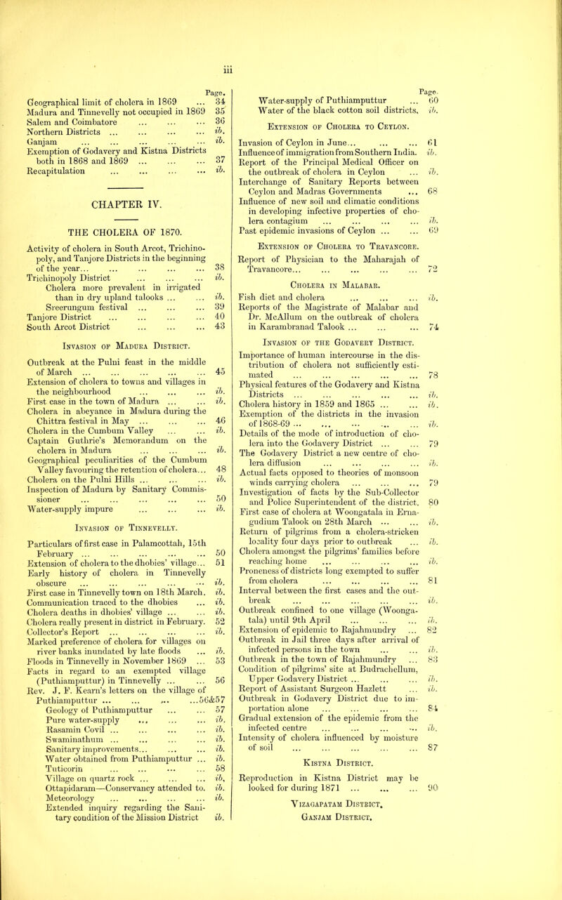 Page. Geographical limit of cholera in 1869 ... 34 Madura and Tinnevelly not occupied in 1869 35 Salem and Coimbatore ... ... ••. 36 Northern Districts ... ... ... ... Ganjam ... ... ... ... .• ib. Exemption of Godavery and Kistna Districts both in 1868 and 1869 ... ... ... 37 Recapitulation ... ... ... ••• CHAPTER IV. THE CHOLERA OF 1870. Activity of cholera in South Arcot, Trichino- poly, and Tanjore Districts in the beginning of the year... ... ... ... ... 38 Trichinopoly District ... ... ... ib. Cholera more prevalent in irrigated than in dry upland talooks ... ... ih. Sreerungum festival ... ... ... 39 Tanjore District ... ... ... ... 40 South Ai’cot District ... ... ... 43 Invasion of Madura District. Outbreak at the Pulni feast in the middle of March ... ... ... ... ... 45 Extension of cholera to towns and villages in the neighbourhood ... ... ... ib. First case in the town of Madura ... ... ib. Cholera in abeyance in Madura during the Chittra festival in May ... ... ... 46 Cholera in the Cumburn Valley ... ... ib. Captain Guthrie’s Memorandum on the cholera in Madura ... ... ... ib. Geographical peculiarities of the Cumbum Valley favouring the retention of cholera... 48 Cholera on the Pulni Hills ... ... ... ib. Inspection of Madura by Sanitary Commis- sioner ... ... ... ... ... 50 Water-supply impure ... ... ... ib. Invasion op Tinnevelly. Particulars of first case in Palamcottah, 15th February ... ... ... ... ... 50 Extension of cholera to the dhobies’ village... 51 Early history of cholera in Tinnevelly obscure ... ... ... ... ib. First case in Tinnevelly town on 18th March, ib. Communication traced to the dhobies ... ib. Cholera deaths in dhobies’village ... ... ib. Cholera really present in district in February. 62 Collector’s Report ... ... ... ... ib. Marked preference of cholera for villages on river banks inundated by late floods ... ih. Floods in Tinnevelly in November 1869 ... 53 Facts in regard to an exempted village (Puthiamputtur) in Tinnevelly ... ... 56 Rev. J. F. Ream’s letters on the village of Puthiamputtur ... ... ,.. ...56&57 Geology of Puthiamputtur ... ... 57 Pure water-supply ... ... ... ib. Rasamin Covil ... ... ... ... ib. Swaminathum ... ... ... ... ib. Sanitary improvements... ... ... ib. Water obtained from Puthiamputtur ... ib. Tuticorin ... ... ••• ... 58 Village on quartz rock ... ... ... ib, Ottapidaram—Conservancy attended to. ib. Meteorology ... ... ... ... ib. Extended inquiry regarding the Sani- tary condition of the Mission District ib. Pago. Water-supply of Puthiamputtur ... 60 Water of the black cotton soil districts, ib. Extension of Cholera to Ceylon. Invasion of Ceylon in June... ... ... 61 Influence of immigration from Southeim India, ih. Report of the Principal Medical Officer on the outbreak of cholera in Ceylon ... ih. Interchange of Sanitary Reports between Ceylon and Madras Governments ... 68 Influence of new soil and climatic conditions in developing infective properties of cho- lera contagium ... ... ... ... /5. Past epidemic invasions of Ceylon ... ... 69 Extension op Cholera to Travancore. Report of Physician to the Maharajah of Travancore... ... ... ... ... 72 Cholera in Malabar. Fish diet and cholera ... ... ... ih. Reports of the Magistrate of Malabar .and Dr. McAllum on the outbreak of cholera in Karambranad Talook ... ... ... 74 Invasion op the Godavery District. Importance of human intercourse in the dis- tribution of cholera not sufficiently esti- mated ... ... ... ... ... 78 Physical features of the Godavery and Kistna Districts ... ... ... ... ... ih. Cholera history in 1859 and 1865 ... ... ib. Exemption of the districts in the invasion of 1868-69 ih. Details of the mode of introduction of cho- lera into the Godavery District ... ... 79 The Godavery District a new centre of cho- lera diffusion ... ... ... ... ih. Actual facts opposed to theories of monsoon winds carrjdng cholera ... ... ... 79 Investigation of facts by the Sub-Collector and Police Superintendent of the district. 80 First case of cholera at Woongatala in Erna- gudium Talook on 28th March ... ... ih. Return of pilgrims from a cholera-stricken locality four days prior to outbreak ... ih. Cholera amongst the pilgi-ims’ families before reaching home ... ... ... ... ih. Proneness of districts long exempted to suffer from cholera ... ... ... ... 81 Interval between the first cases and the out- break ... ... ... ... ... ih. Outbreak confined to one village (Woonga- tala) until 9th April ... ... ... ih. Extension of epidemic to Rajahmundry ... 82 Outbreak in Jail three days after arrival of infected persons in the town ... ... ih. Outbreak in the town of Rajahmundry ... 83 Condition of pilgrims’ site at Budrachellum, Upper Godavery District ... ... ... ih. Report of Assistant Surgeon Hazlett ... ih. Outbreak in Godavery District due to im- portation alone ... ... ... ... 84 Gradual extension of the epidemic from the infected centre ... ... ... -.. ib. Intensity of cholera influenced by moisture of soil ... ... ... ... ... 87 Kistna District. Reproduction in Kistna District may be looked for during 1871 ... ... ... 90 VIZAGAPATAM DISTRICT. Ganjam District.